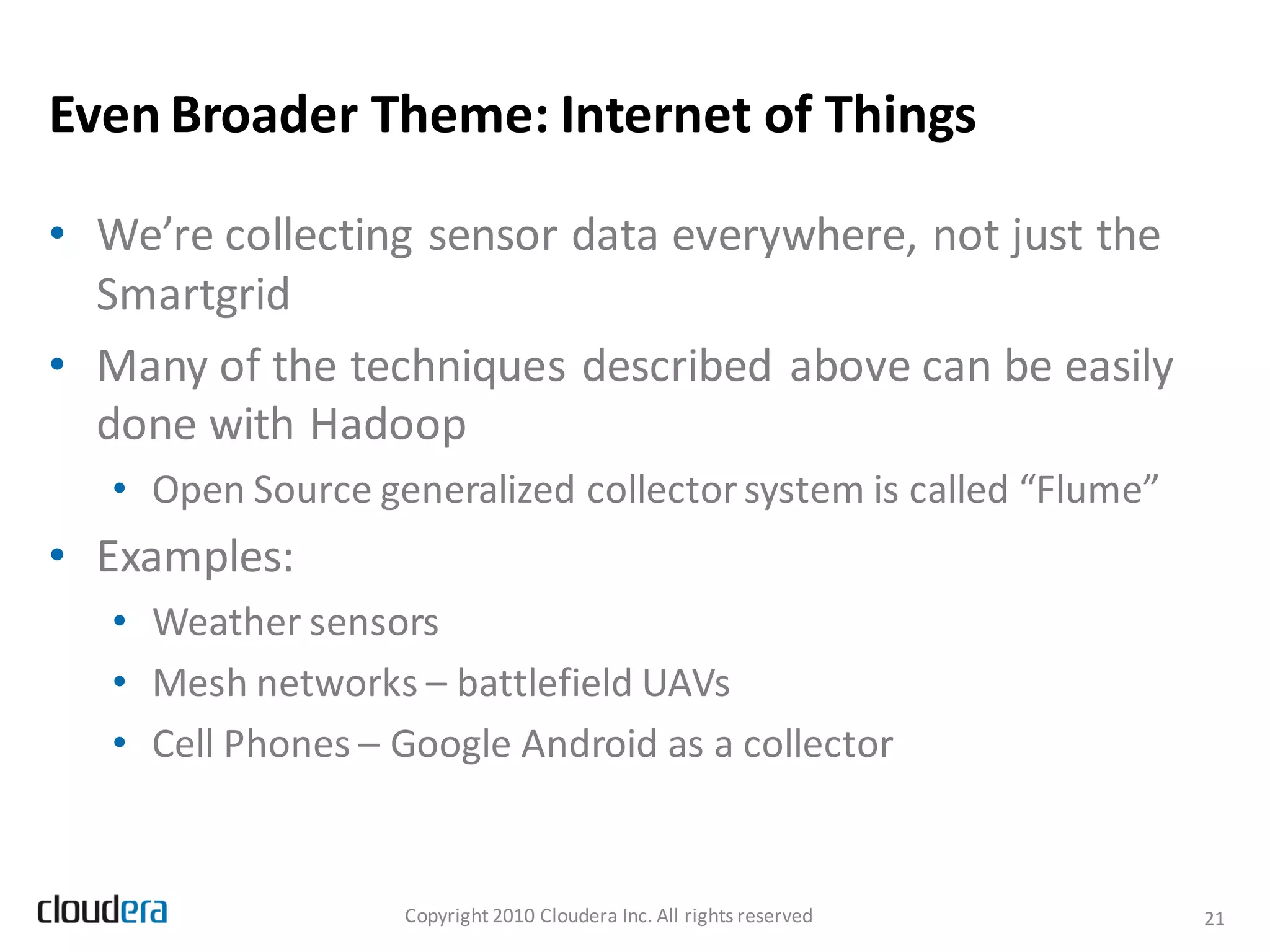 Even Broader Theme: Internet of Things

• We’re collecting sensor data everywhere, not just the
  Smartgrid
• Many of the techniques described above can be easily
  done with Hadoop
   • Open Source generalized collector system is called “Flume”
• Examples:
   • Weather sensors
   • Mesh networks – battlefield UAVs
   • Cell Phones – Google Android as a collector


                   Copyright 2010 Cloudera Inc. All rights reserved   21
 
