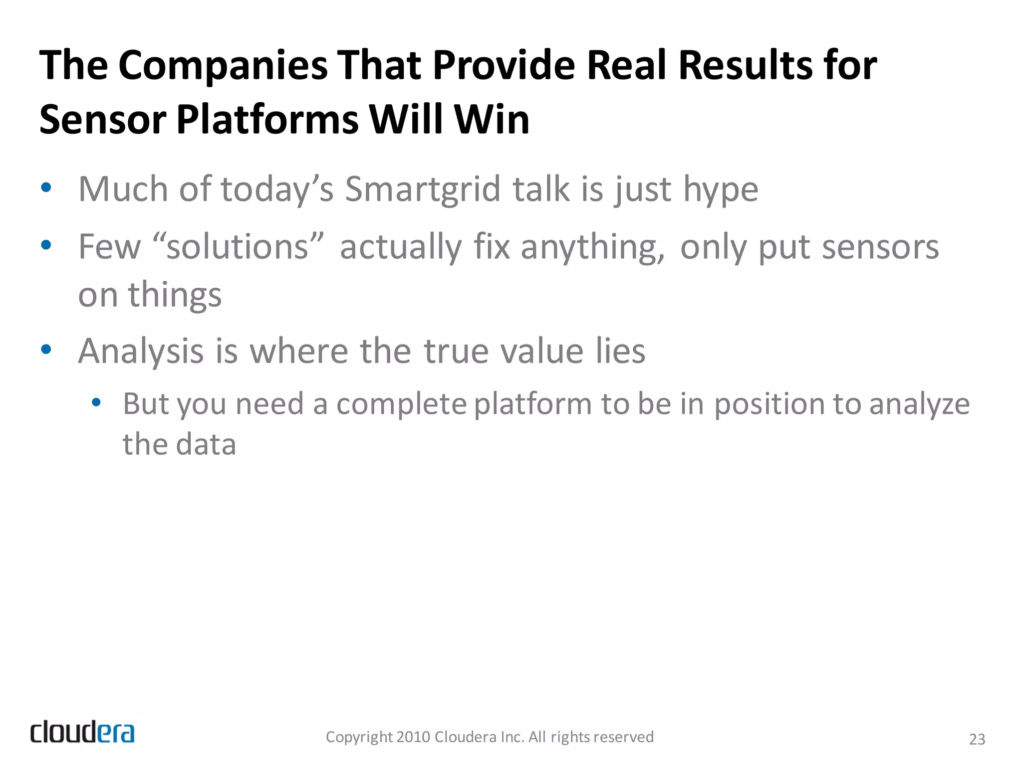 The Companies That Provide Real Results for
Sensor Platforms Will Win
• Much of today’s Smartgrid talk is just hype
• Few “solutions” actually fix anything, only put sensors
  on things
• Analysis is where the true value lies
   • But you need a complete platform to be in position to analyze
     the data




                   Copyright 2010 Cloudera Inc. All rights reserved   23
 