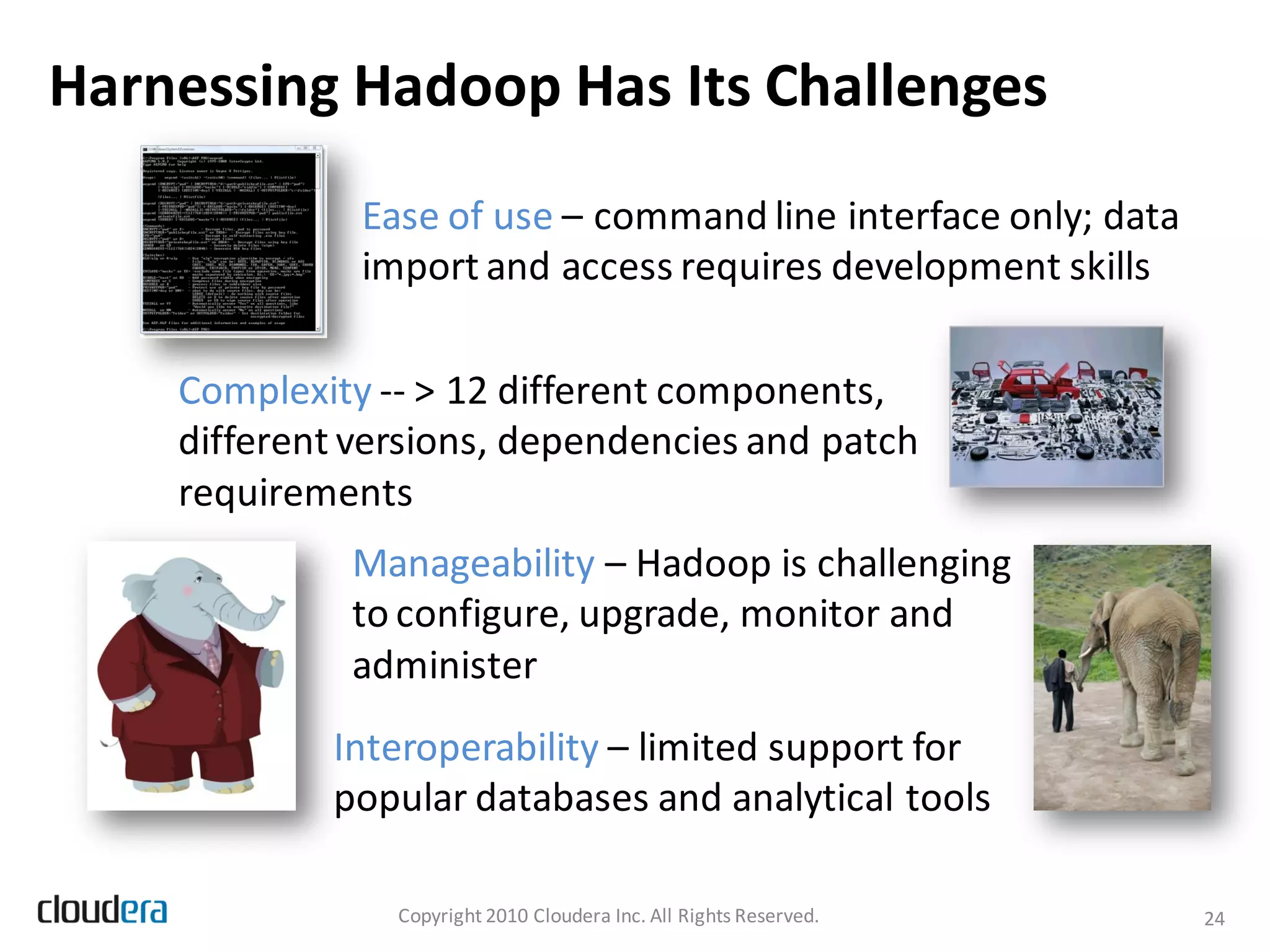 Harnessing Hadoop Has Its Challenges
              Ease of use – command line interface only; data
              import and access requires development skills

    Complexity -- > 12 different components,
    different versions, dependencies and patch
    requirements
             Manageability – Hadoop is challenging
             to configure, upgrade, monitor and
             administer
            Interoperability – limited support for
            popular databases and analytical tools

                Copyright 2010 Cloudera Inc. All Rights Reserved.   24
 
