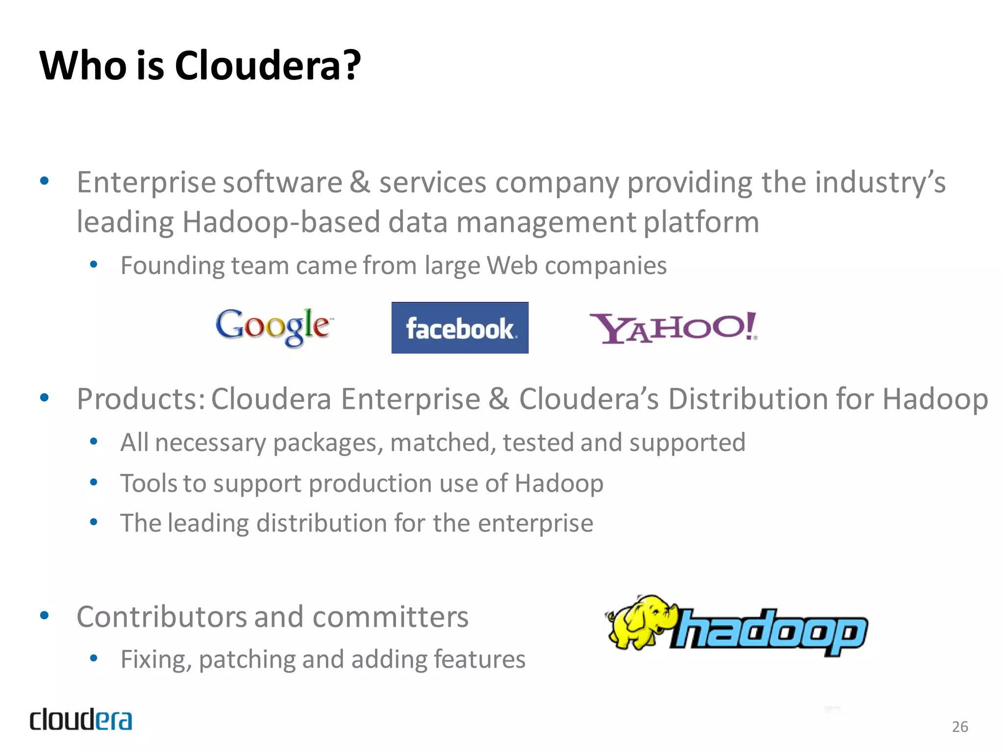 Who is Cloudera?

• Enterprise software & services company providing the industry’s
  leading Hadoop-based data management platform
   • Founding team came from large Web companies



• Products: Cloudera Enterprise & Cloudera’s Distribution for Hadoop
   • All necessary packages, matched, tested and supported
   • Tools to support production use of Hadoop
   • The leading distribution for the enterprise


• Contributors and committers
   • Fixing, patching and adding features

                                                                    26
 