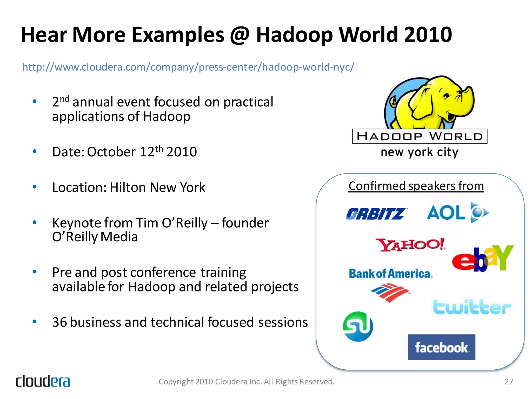 Hear More Examples @ Hadoop World 2010
http://www.cloudera.com/company/press-center/hadoop-world-nyc/


 • 2nd annual event focused on practical
   applications of Hadoop

 • Date: October 12th 2010

 • Location: Hilton New York                                                 Confirmed speakers from

 • Keynote from Tim O’Reilly – founder
   O’Reilly Media

 • Pre and post conference training
   available for Hadoop and related projects

 • 36 business and technical focused sessions


                         Copyright 2010 Cloudera Inc. All Rights Reserved.                             27
 