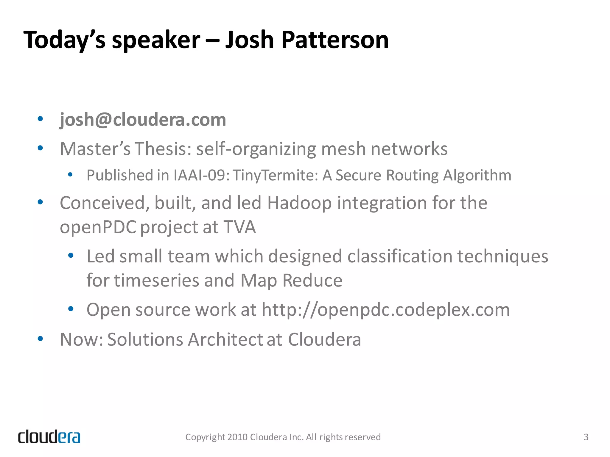 Today’s speaker – Josh Patterson

 • josh@cloudera.com
 • Master’s Thesis: self-organizing mesh networks
    • Published in IAAI-09: TinyTermite: A Secure Routing Algorithm
 • Conceived, built, and led Hadoop integration for the
   openPDC project at TVA
    • Led small team which designed classification techniques
      for timeseries and Map Reduce
    • Open source work at http://openpdc.codeplex.com
 • Now: Solutions Architect at Cloudera



                    Copyright 2010 Cloudera Inc. All rights reserved   3
 