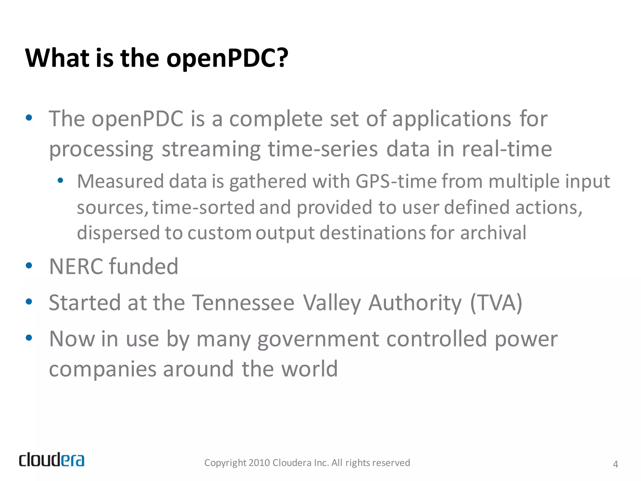 What is the openPDC?

• The openPDC is a complete set of applications for
  processing streaming time-series data in real-time
   • Measured data is gathered with GPS-time from multiple input
     sources, time-sorted and provided to user defined actions,
     dispersed to custom output destinations for archival
• NERC funded
• Started at the Tennessee Valley Authority (TVA)
• Now in use by many government controlled power
  companies around the world


                   Copyright 2010 Cloudera Inc. All rights reserved   4
 