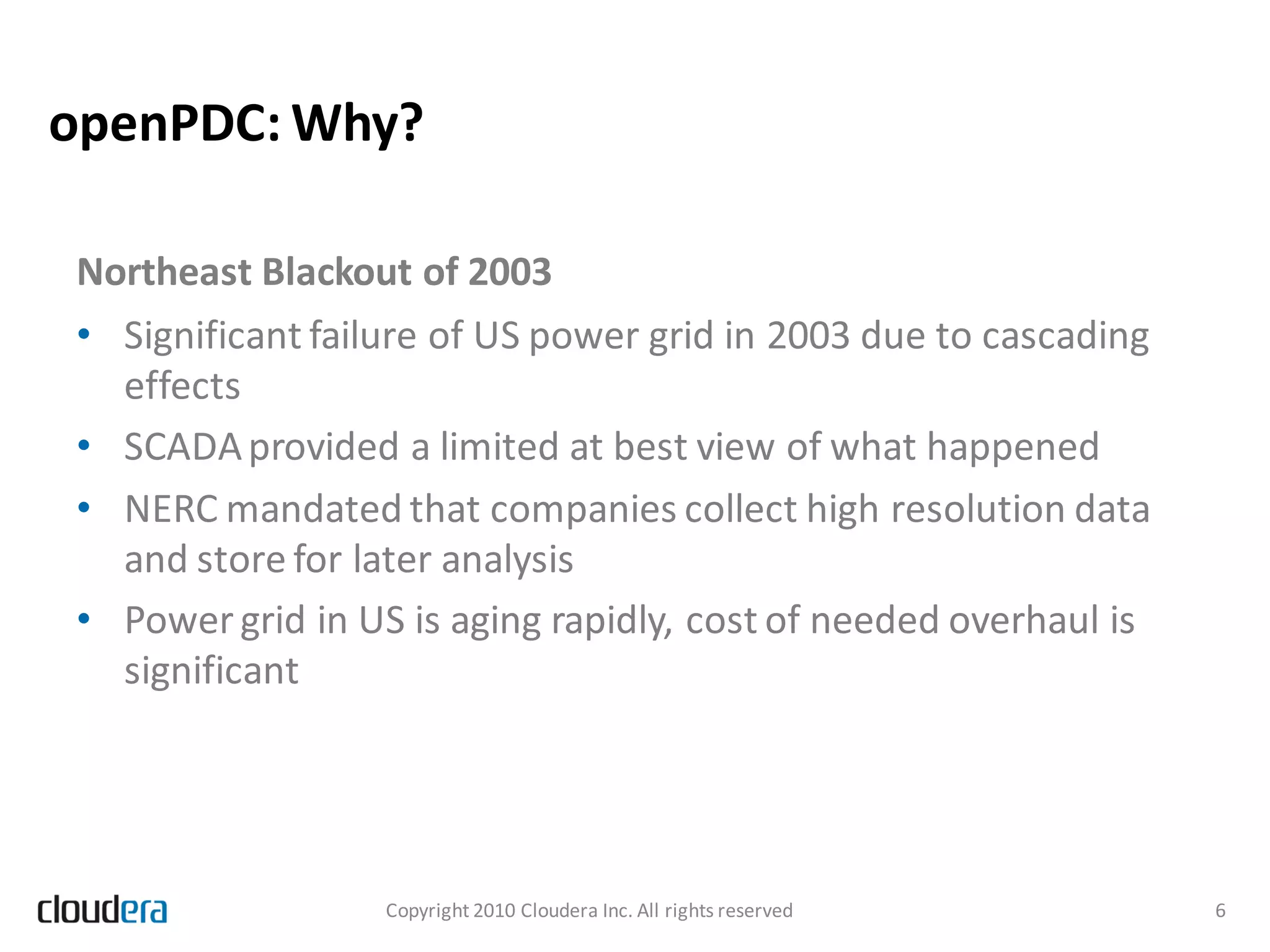 openPDC: Why?

Northeast Blackout of 2003
• Significant failure of US power grid in 2003 due to cascading
  effects
• SCADA provided a limited at best view of what happened
• NERC mandated that companies collect high resolution data
  and store for later analysis
• Power grid in US is aging rapidly, cost of needed overhaul is
  significant




                  Copyright 2010 Cloudera Inc. All rights reserved   6
 