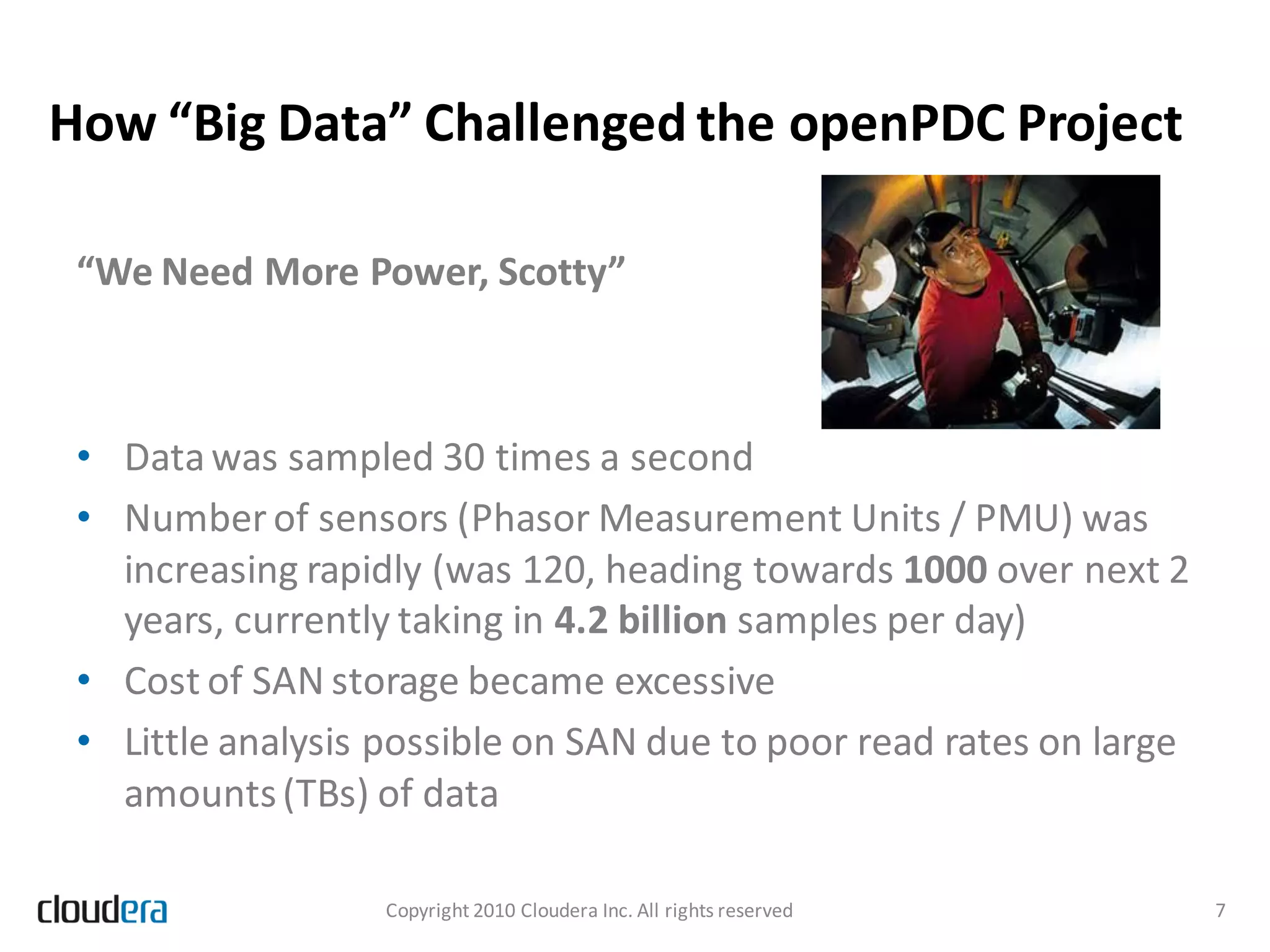 How “Big Data” Challenged the openPDC Project

 “We Need More Power, Scotty”



 • Data was sampled 30 times a second
 • Number of sensors (Phasor Measurement Units / PMU) was
   increasing rapidly (was 120, heading towards 1000 over next 2
   years, currently taking in 4.2 billion samples per day)
 • Cost of SAN storage became excessive
 • Little analysis possible on SAN due to poor read rates on large
   amounts (TBs) of data

                   Copyright 2010 Cloudera Inc. All rights reserved   7
 