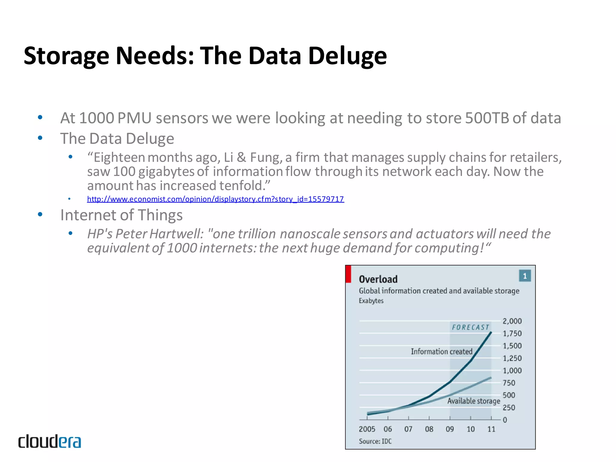 Storage Needs: The Data Deluge

 • At 1000 PMU sensors we were looking at needing to store 500TB of data
 • The Data Deluge
     • “Eighteen months ago, Li & Fung, a firm that manages supply chains for retailers,
       saw 100 gigabytes of information flow through its network each day. Now the
       amount has increased tenfold.”
     •   http://www.economist.com/opinion/displaystory.cfm?story_id=15579717

 • Internet of Things
     • HP's Peter Hartwell: "one trillion nanoscale sensors and actuators will need the
       equivalent of 1000 internets: the next huge demand for computing!“
 