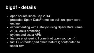 bigdf - details
- open source since Sep 2014
- precedes Spark DataFrame, so built on spark-core
engine
- experimenting with Catalyst using Spark DataFrame
APIs, looks promising
- python and scala APIs
- feature engineering library [not open source :-( ]
- fast CSV reader(and other features) contributed to
spark-csv
 