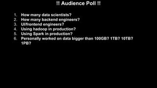 !! Audience Poll !!
1. How many data scientists?
2. How many backend engineers?
3. UI/frontend engineers?
4. Using hadoop in production?
5. Using Spark in production?
6. Personally worked on data bigger than 100GB? 1TB? 10TB?
1PB?
 