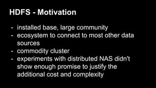 HDFS - Motivation
- installed base, large community
- ecosystem to connect to most other data
sources
- commodity cluster
- experiments with distributed NAS didn't
show enough promise to justify the
additional cost and complexity
 