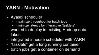 YARN - Motivation
- Ayasdi scheduler
- maximize throughput for batch jobs
- minimize latency for interactive “tasklets”
- wanted to deploy in existing Hadoop data
lakes
- integrated inhouse scheduler with YARN
- “tasklets” get a long running container
- batch jobs get a container on demand
 