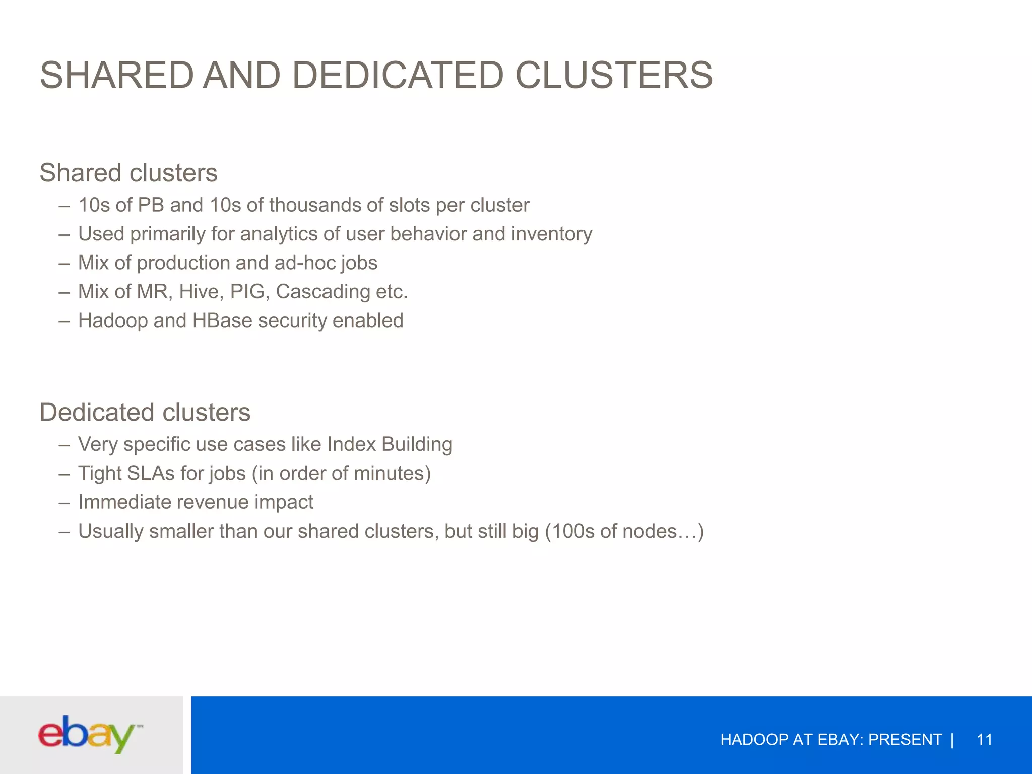 SHARED AND DEDICATED CLUSTERS
Shared clusters
–
–
–
–
–

10s of PB and 10s of thousands of slots per cluster
Used primarily for analytics of user behavior and inventory
Mix of production and ad-hoc jobs
Mix of MR, Hive, PIG, Cascading etc.
Hadoop and HBase security enabled

Dedicated clusters
–
–
–
–

Very specific use cases like Index Building
Tight SLAs for jobs (in order of minutes)
Immediate revenue impact
Usually smaller than our shared clusters, but still big (100s of nodes…)

HADOOP AT EBAY: PRESENT

11

 