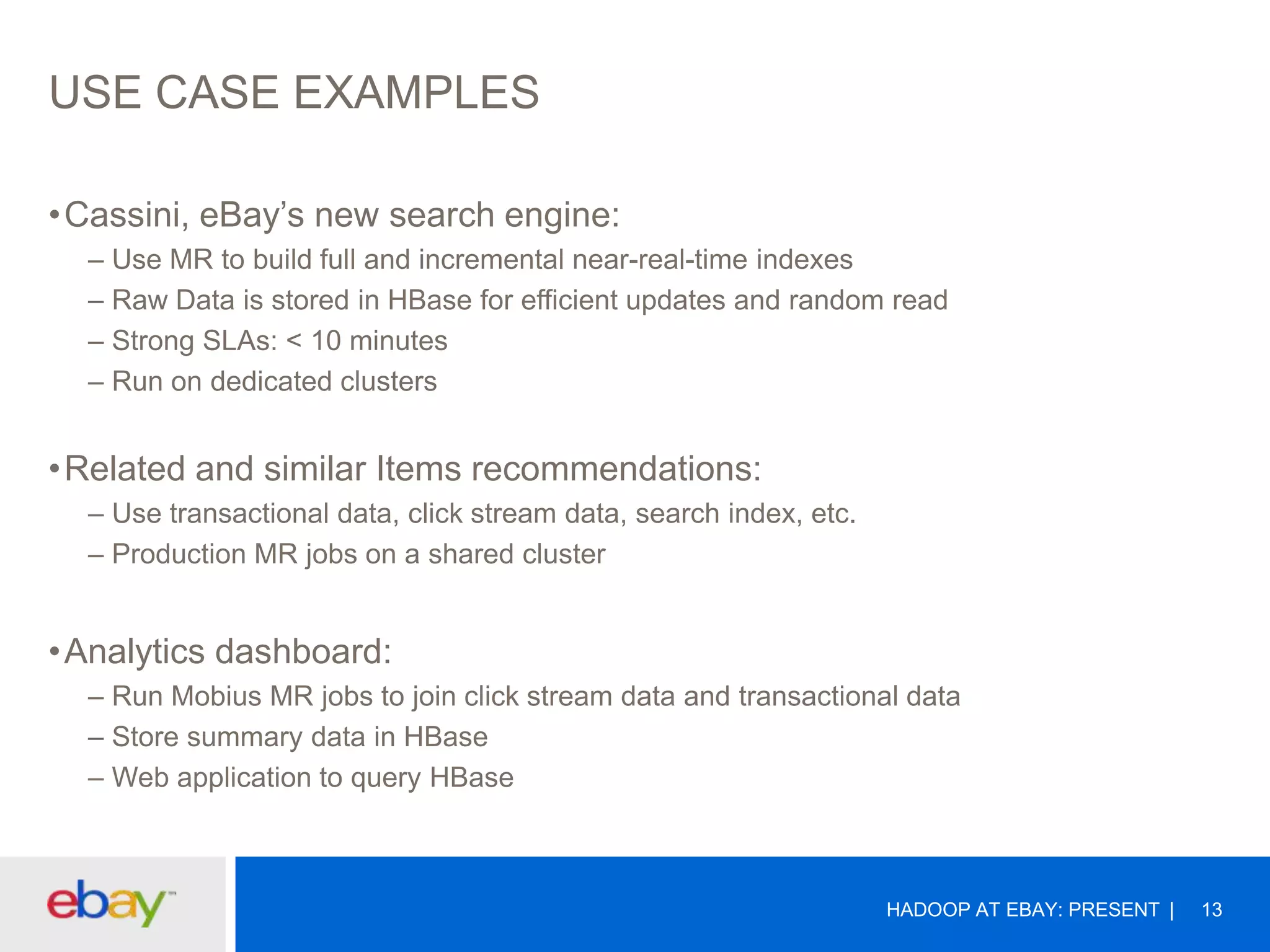 USE CASE EXAMPLES
•Cassini, eBay’s new search engine:
– Use MR to build full and incremental near-real-time indexes
– Raw Data is stored in HBase for efficient updates and random read
– Strong SLAs: < 10 minutes
– Run on dedicated clusters

•Related and similar Items recommendations:
– Use transactional data, click stream data, search index, etc.
– Production MR jobs on a shared cluster

•Analytics dashboard:
– Run Mobius MR jobs to join click stream data and transactional data
– Store summary data in HBase
– Web application to query HBase

HADOOP AT EBAY: PRESENT

13

 