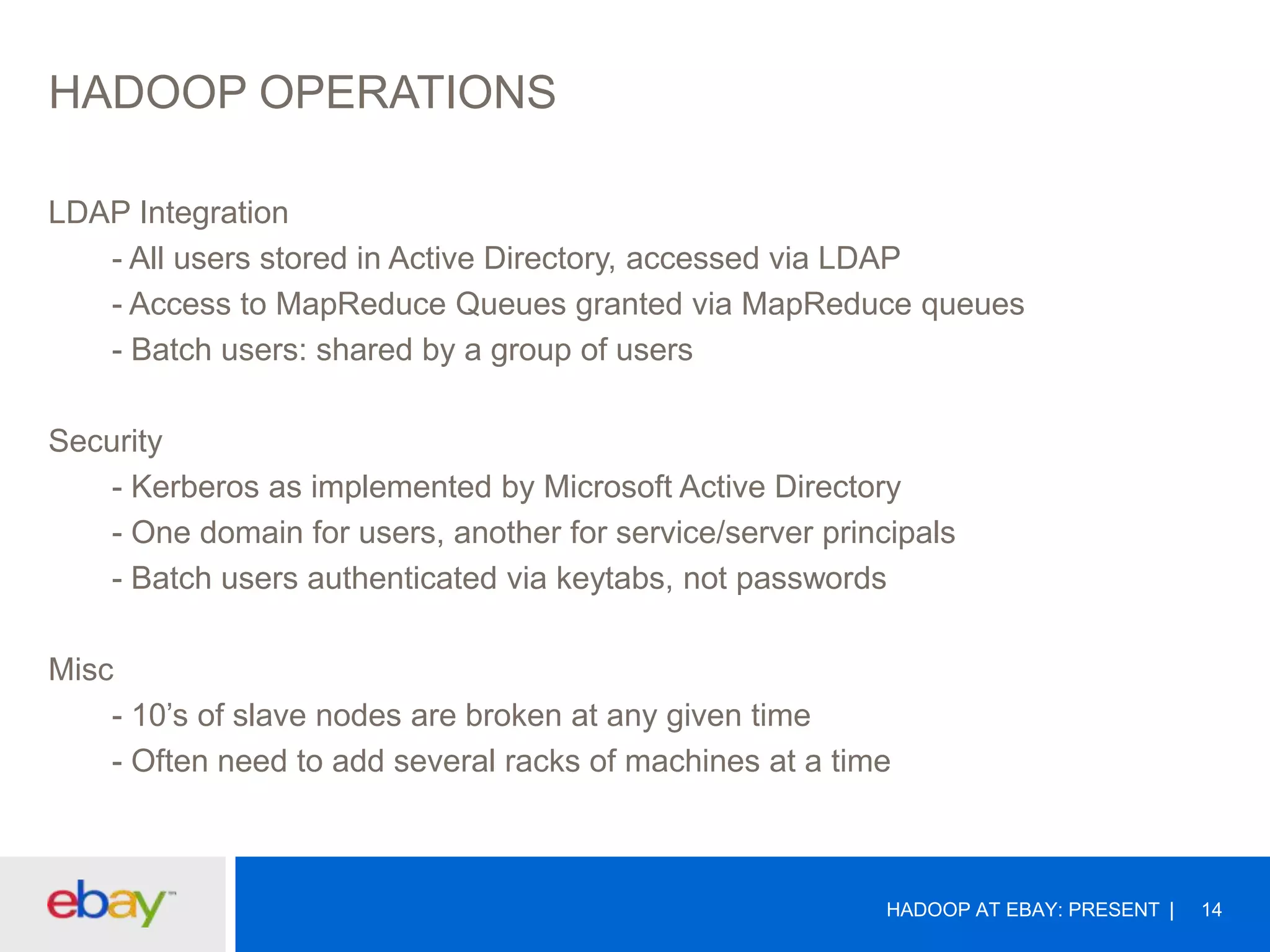 HADOOP OPERATIONS
LDAP Integration
- All users stored in Active Directory, accessed via LDAP
- Access to MapReduce Queues granted via MapReduce queues
- Batch users: shared by a group of users
Security
- Kerberos as implemented by Microsoft Active Directory
- One domain for users, another for service/server principals
- Batch users authenticated via keytabs, not passwords
Misc
- 10’s of slave nodes are broken at any given time
- Often need to add several racks of machines at a time

HADOOP AT EBAY: PRESENT

14

 