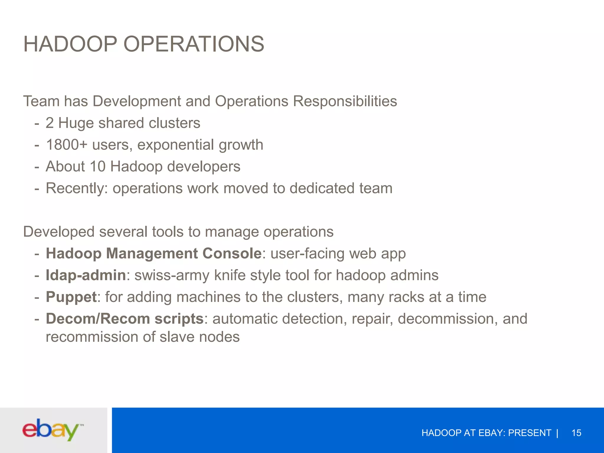 HADOOP OPERATIONS
Team has Development and Operations Responsibilities
- 2 Huge shared clusters
- 1800+ users, exponential growth
- About 10 Hadoop developers
- Recently: operations work moved to dedicated team
Developed several tools to manage operations
- Hadoop Management Console: user-facing web app
- ldap-admin: swiss-army knife style tool for hadoop admins
- Puppet: for adding machines to the clusters, many racks at a time
- Decom/Recom scripts: automatic detection, repair, decommission, and
recommission of slave nodes

HADOOP AT EBAY: PRESENT

15

 