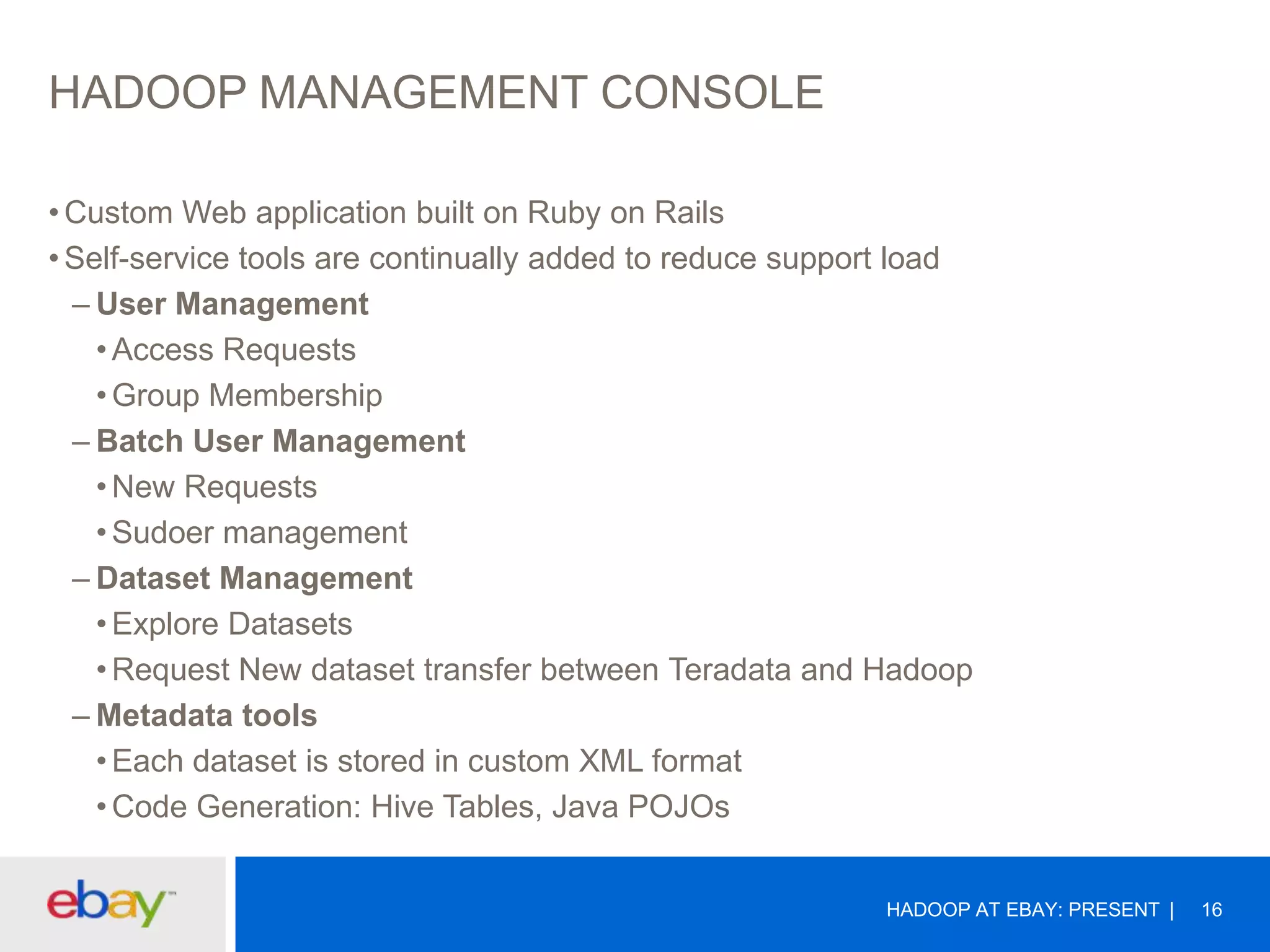 HADOOP MANAGEMENT CONSOLE
• Custom Web application built on Ruby on Rails
• Self-service tools are continually added to reduce support load
– User Management
• Access Requests
• Group Membership
– Batch User Management
• New Requests
• Sudoer management
– Dataset Management
• Explore Datasets
• Request New dataset transfer between Teradata and Hadoop
– Metadata tools
• Each dataset is stored in custom XML format
• Code Generation: Hive Tables, Java POJOs
HADOOP AT EBAY: PRESENT

16

 