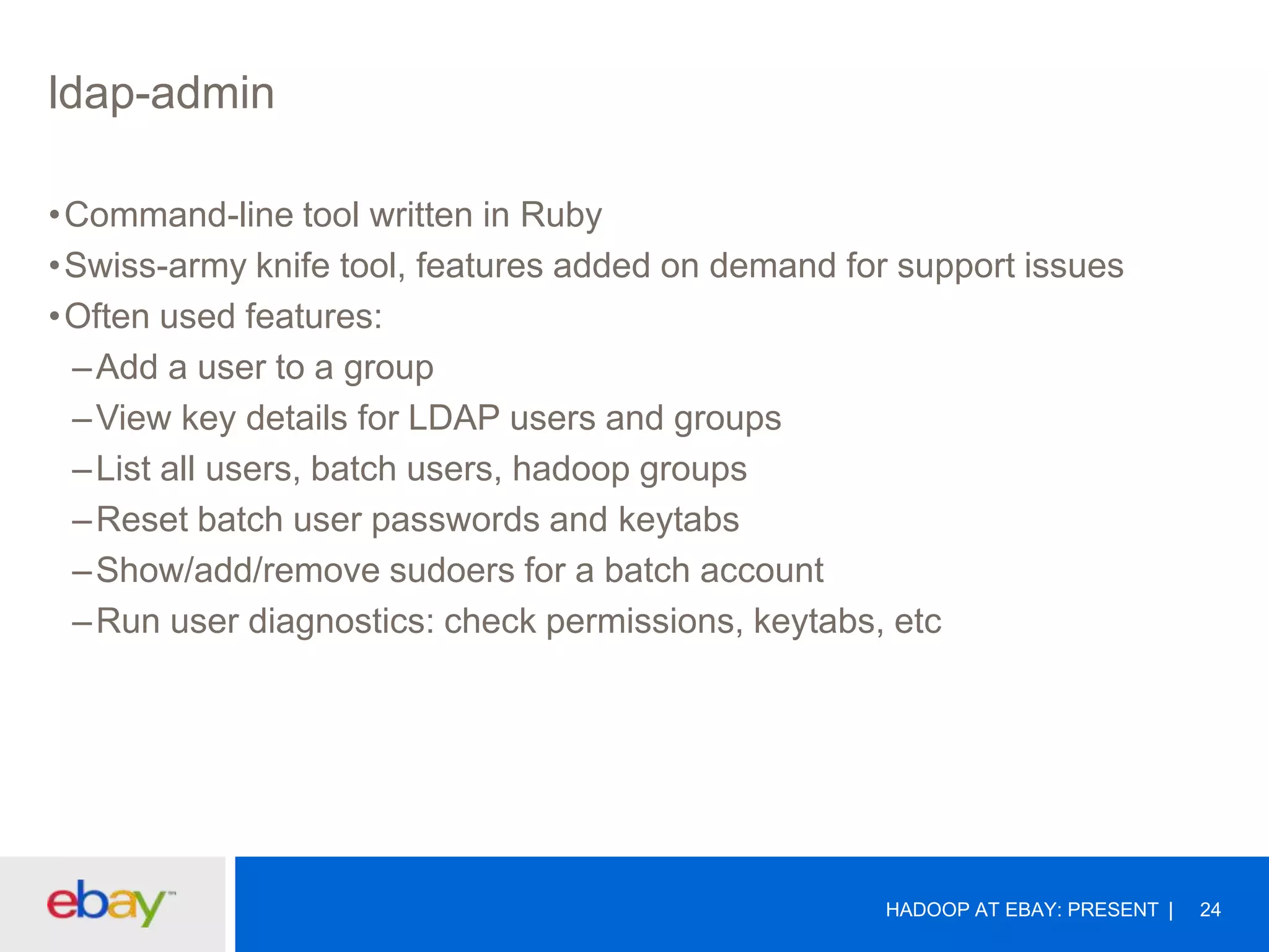 ldap-admin
•Command-line tool written in Ruby
•Swiss-army knife tool, features added on demand for support issues
•Often used features:
– Add a user to a group
– View key details for LDAP users and groups
– List all users, batch users, hadoop groups
– Reset batch user passwords and keytabs
– Show/add/remove sudoers for a batch account
– Run user diagnostics: check permissions, keytabs, etc

HADOOP AT EBAY: PRESENT

24

 