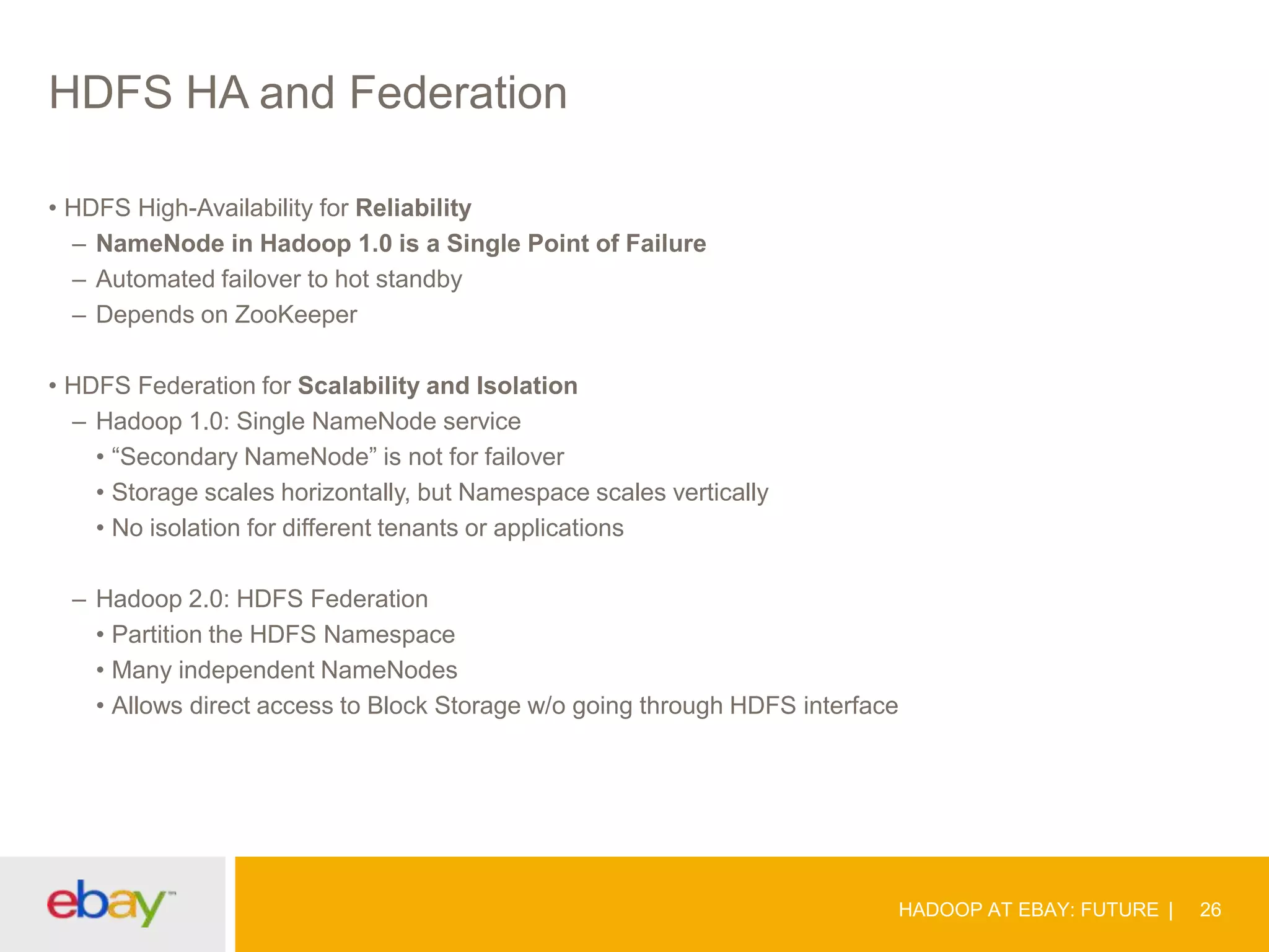 HDFS HA and Federation
• HDFS High-Availability for Reliability
– NameNode in Hadoop 1.0 is a Single Point of Failure
– Automated failover to hot standby
– Depends on ZooKeeper
• HDFS Federation for Scalability and Isolation
– Hadoop 1.0: Single NameNode service
• “Secondary NameNode” is not for failover
• Storage scales horizontally, but Namespace scales vertically
• No isolation for different tenants or applications
– Hadoop 2.0: HDFS Federation
• Partition the HDFS Namespace
• Many independent NameNodes
• Allows direct access to Block Storage w/o going through HDFS interface

HADOOP AT EBAY: FUTURE

26

 