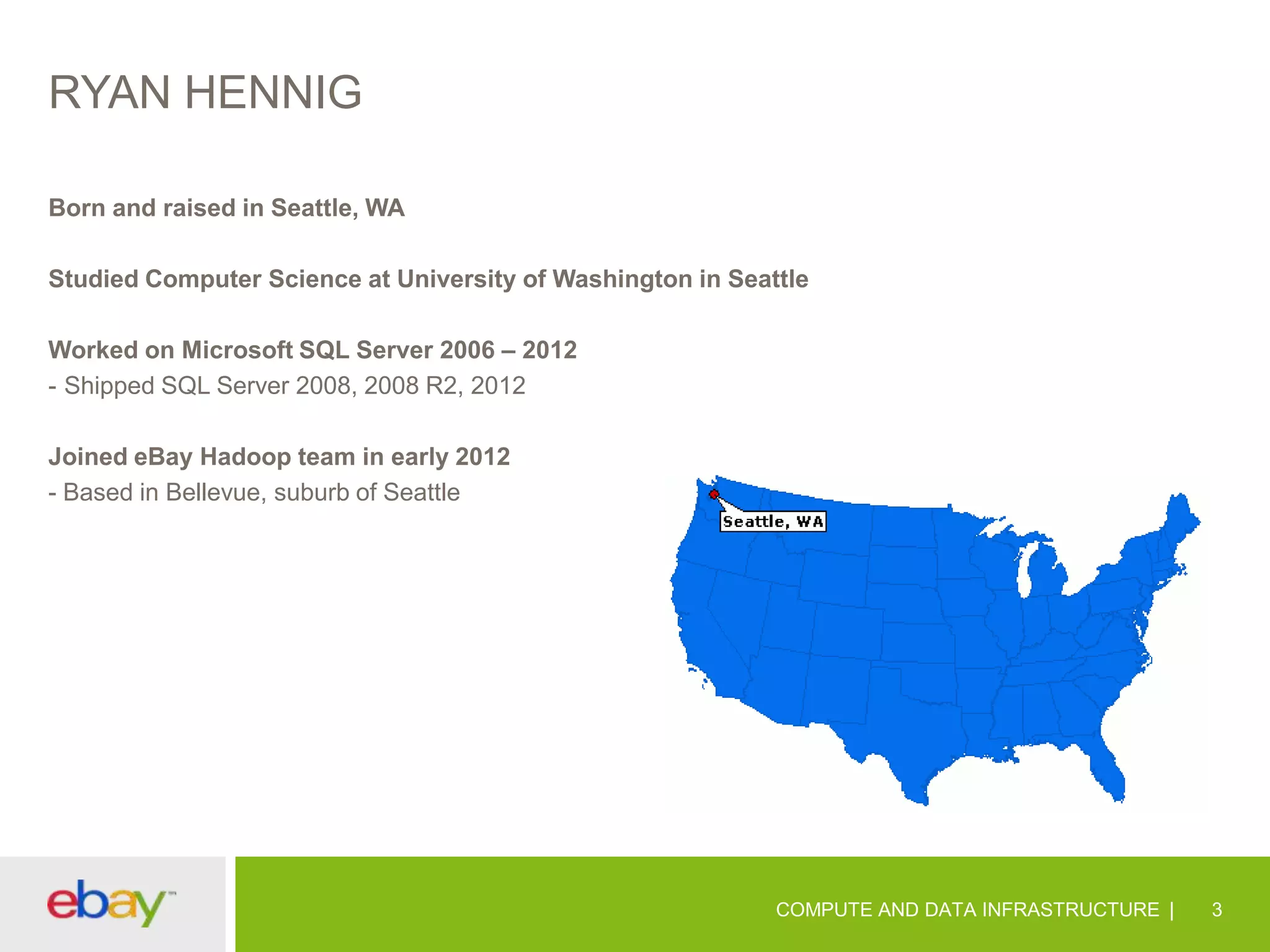 RYAN HENNIG
Born and raised in Seattle, WA
Studied Computer Science at University of Washington in Seattle
Worked on Microsoft SQL Server 2006 – 2012
- Shipped SQL Server 2008, 2008 R2, 2012
Joined eBay Hadoop team in early 2012
- Based in Bellevue, suburb of Seattle

COMPUTE AND DATA INFRASTRUCTURE

3

 