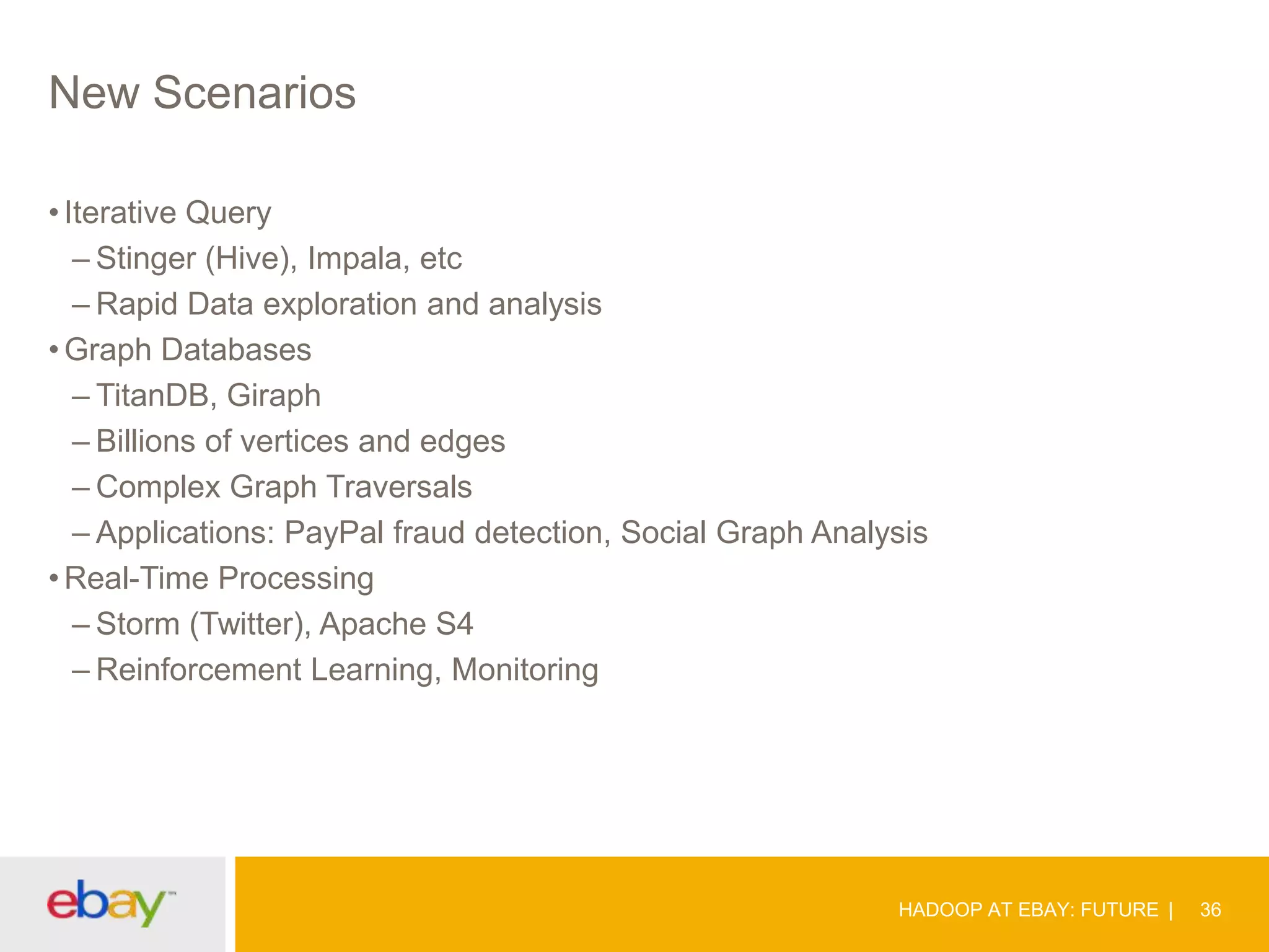 New Scenarios
• Iterative Query
– Stinger (Hive), Impala, etc
– Rapid Data exploration and analysis
• Graph Databases
– TitanDB, Giraph
– Billions of vertices and edges
– Complex Graph Traversals
– Applications: PayPal fraud detection, Social Graph Analysis
• Real-Time Processing
– Storm (Twitter), Apache S4
– Reinforcement Learning, Monitoring

HADOOP AT EBAY: FUTURE

36

 