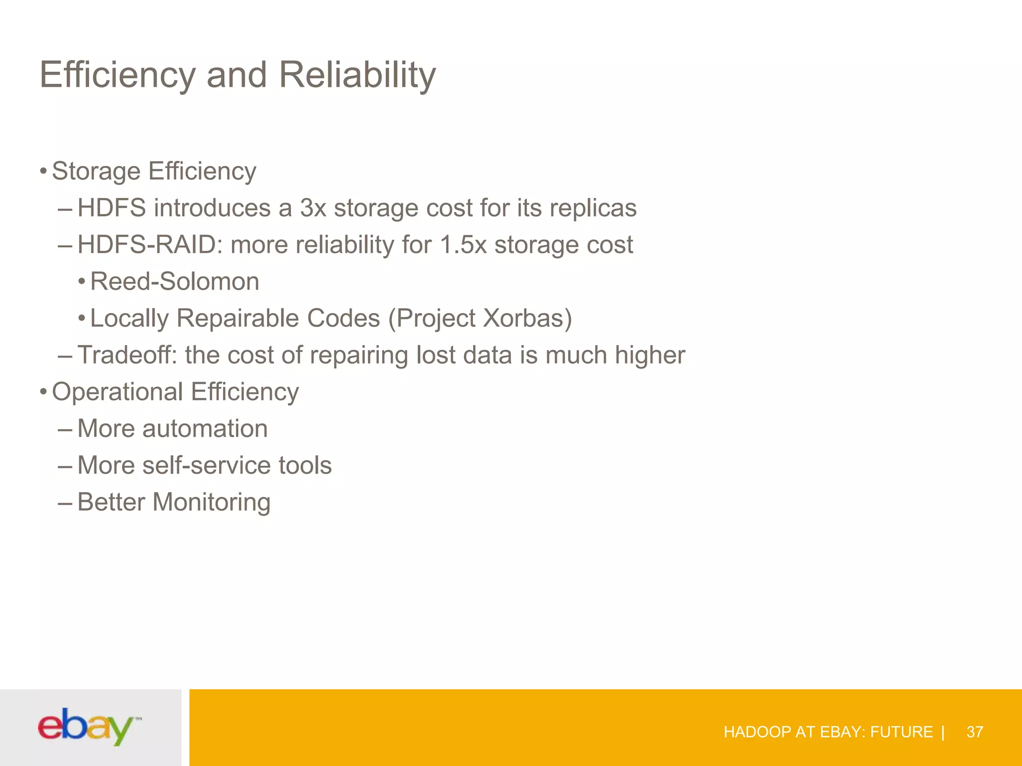 Efficiency and Reliability
• Storage Efficiency
– HDFS introduces a 3x storage cost for its replicas
– HDFS-RAID: more reliability for 1.5x storage cost
• Reed-Solomon
• Locally Repairable Codes (Project Xorbas)
– Tradeoff: the cost of repairing lost data is much higher
• Operational Efficiency
– More automation
– More self-service tools
– Better Monitoring

HADOOP AT EBAY: FUTURE

37

 