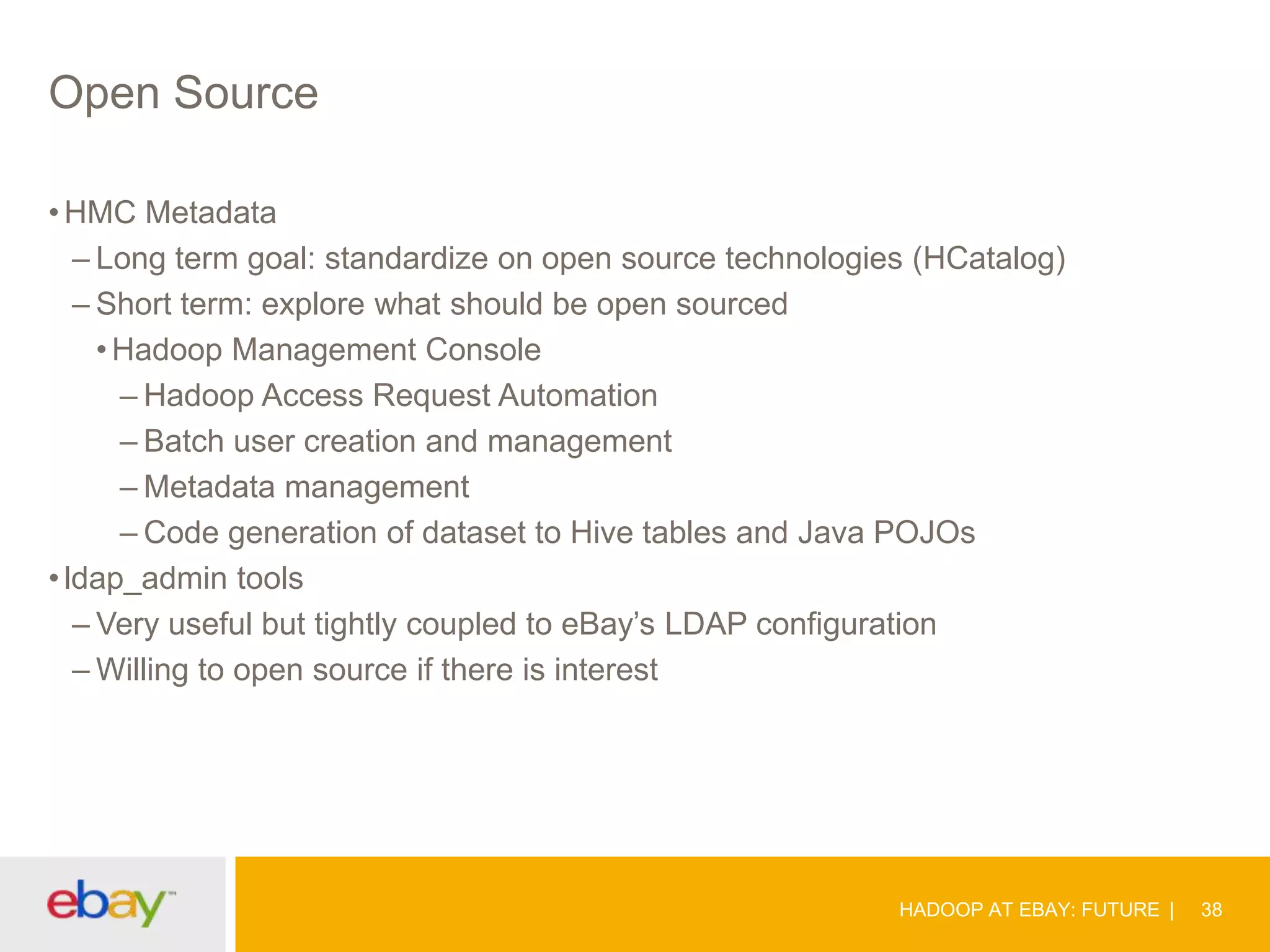 Open Source
• HMC Metadata
– Long term goal: standardize on open source technologies (HCatalog)
– Short term: explore what should be open sourced
• Hadoop Management Console
– Hadoop Access Request Automation
– Batch user creation and management
– Metadata management
– Code generation of dataset to Hive tables and Java POJOs
• ldap_admin tools
– Very useful but tightly coupled to eBay’s LDAP configuration
– Willing to open source if there is interest

HADOOP AT EBAY: FUTURE

38

 