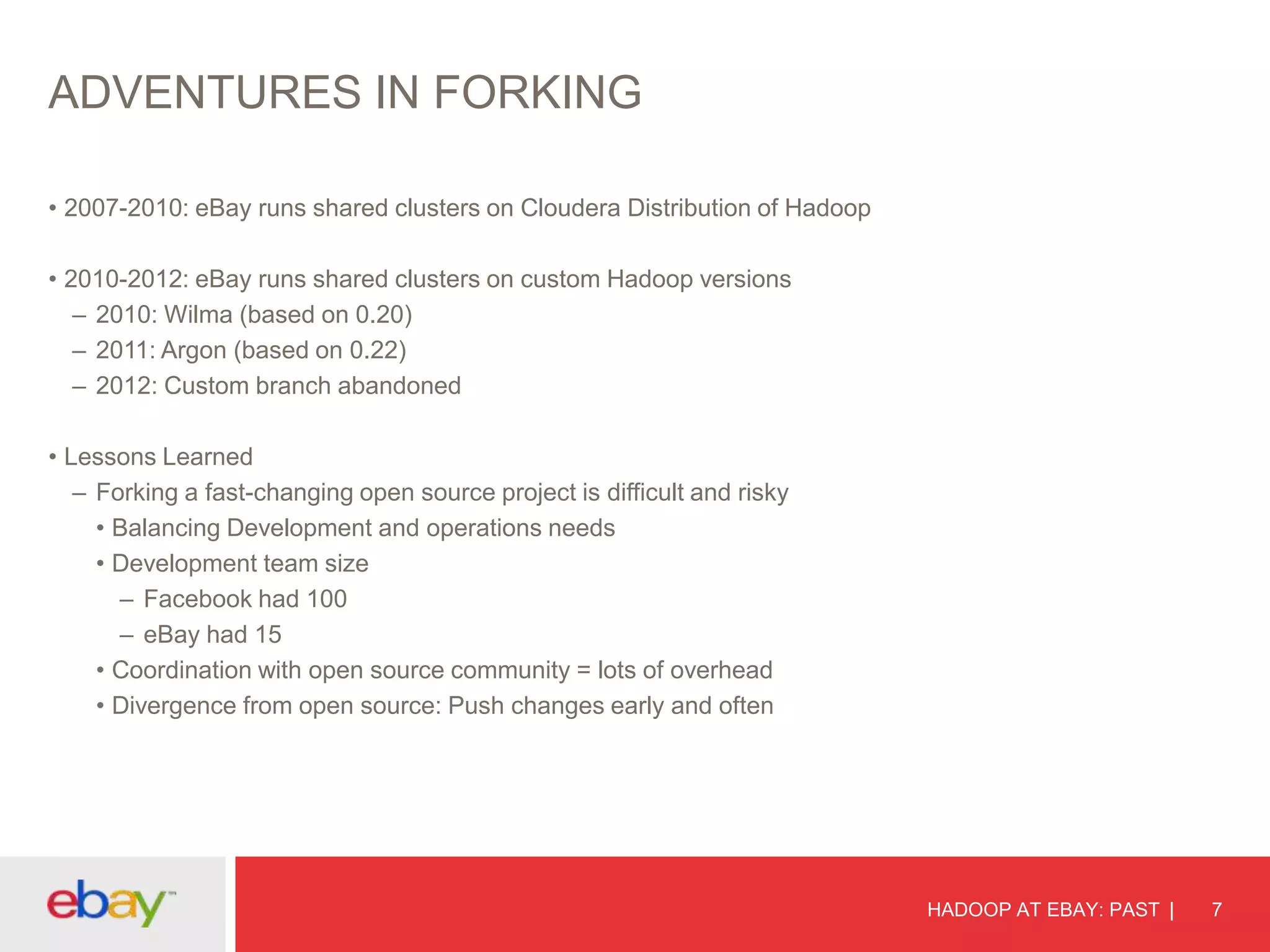 ADVENTURES IN FORKING
• 2007-2010: eBay runs shared clusters on Cloudera Distribution of Hadoop
• 2010-2012: eBay runs shared clusters on custom Hadoop versions
– 2010: Wilma (based on 0.20)
– 2011: Argon (based on 0.22)
– 2012: Custom branch abandoned
• Lessons Learned
– Forking a fast-changing open source project is difficult and risky
• Balancing Development and operations needs
• Development team size
– Facebook had 100
– eBay had 15
• Coordination with open source community = lots of overhead
• Divergence from open source: Push changes early and often

HADOOP AT EBAY: PAST

7

 