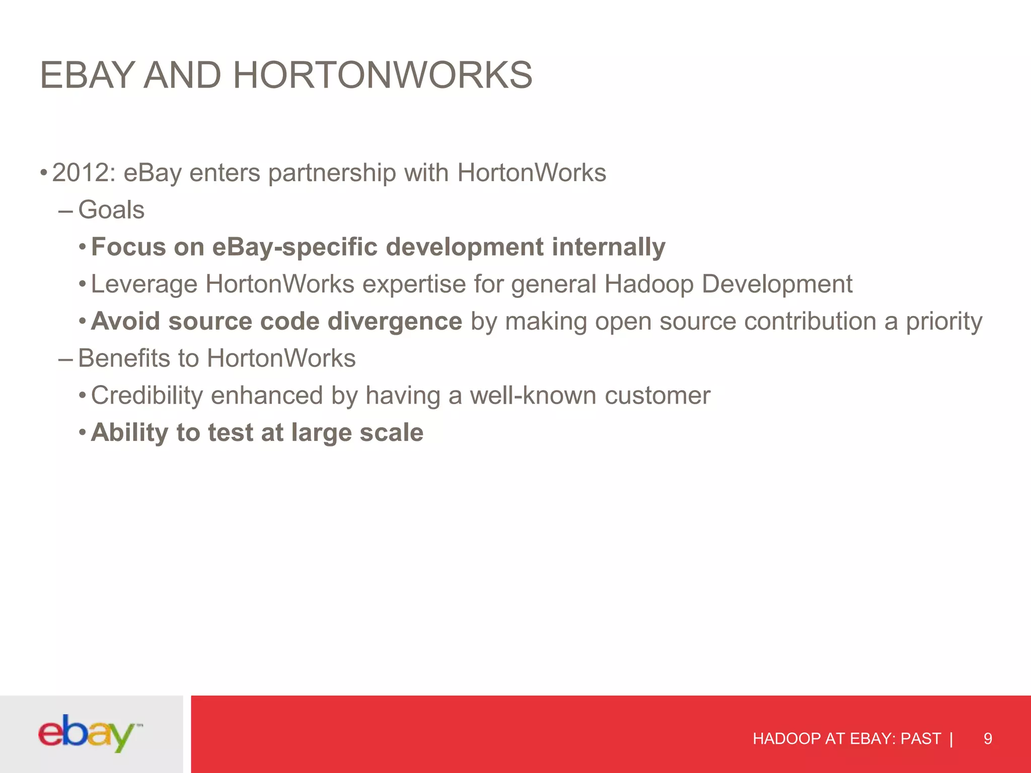 EBAY AND HORTONWORKS
• 2012: eBay enters partnership with HortonWorks
– Goals
• Focus on eBay-specific development internally
• Leverage HortonWorks expertise for general Hadoop Development
• Avoid source code divergence by making open source contribution a priority
– Benefits to HortonWorks
• Credibility enhanced by having a well-known customer
• Ability to test at large scale

HADOOP AT EBAY: PAST

9

 