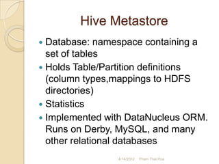 Hive Metastore
 Database: namespace containing a
  set of tables
 Holds Table/Partition definitions
  (column types,mappings to HDFS
  directories)
 Statistics
 Implemented with DataNucleus ORM.
  Runs on Derby, MySQL, and many
  other relational databases
                4/14/2012   Pham Thai Hoa
 