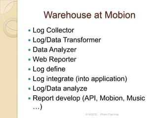 Warehouse at Mobion
 Log Collector
 Log/Data Transformer
 Data Analyzer
 Web Reporter
 Log define
 Log integrate (into application)
 Log/Data analyze
 Report develop (API, Mobion, Music
  …)
                 4/14/2012   Pham Thai Hoa
 