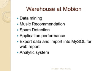 Warehouse at Mobion
 Data mining
 Music Recommendation
 Spam Detection
 Application performance
 Export data and import into MySQL for
  web report
 Analytic system



                  4/14/2012   Pham Thai Hoa
 