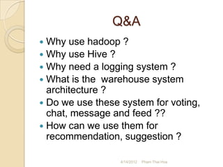 Q&A
 Why use hadoop ?
 Why use Hive ?
 Why need a logging system ?
 What is the warehouse system
  architecture ?
 Do we use these system for voting,
  chat, message and feed ??
 How can we use them for
  recommendation, suggestion ?

                  4/14/2012   Pham Thai Hoa
 