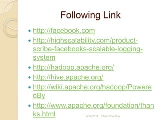 Following Link
 http://facebook.com
 http://highscalability.com/product-
  scribe-facebooks-scalable-logging-
  system
 http://hadoop.apache.org/
 http://hive.apache.org/
 http://wiki.apache.org/hadoop/Powere
  dBy
 http://www.apache.org/foundation/than
  ks.html         4/14/2012   Pham Thai Hoa
 