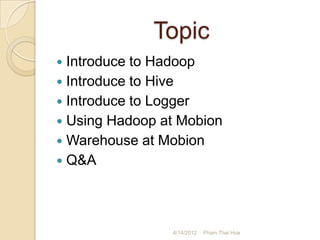 Topic
 Introduce to Hadoop
 Introduce to Hive
 Introduce to Logger
 Using Hadoop at Mobion
 Warehouse at Mobion
 Q&A




                4/14/2012   Pham Thai Hoa
 