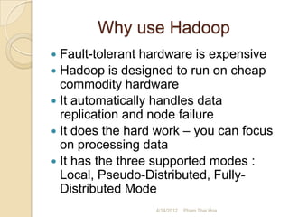 Why use Hadoop
 Fault-tolerant hardware is expensive
 Hadoop is designed to run on cheap
  commodity hardware
 It automatically handles data
  replication and node failure
 It does the hard work – you can focus
  on processing data
 It has the three supported modes :
  Local, Pseudo-Distributed, Fully-
  Distributed Mode
                  4/14/2012   Pham Thai Hoa
 