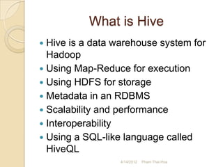 What is Hive
 Hive is a data warehouse system for
  Hadoop
 Using Map-Reduce for execution
 Using HDFS for storage
 Metadata in an RDBMS
 Scalability and performance
 Interoperability
 Using a SQL-like language called
  HiveQL
                  4/14/2012   Pham Thai Hoa
 