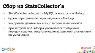 Сбор из StatsCollector'а 
• StatsCollector собирает в MySQL, а хочется — в Hadoop 
• будем периодически перекладывать в Hadoop 
• выгружаем данные как есть, с заголовками колонок 
• при загрузке из Hadoop'а учитывается требуемый 
порядок колонок, отсутствующие заменяются значениями 
по-умолчанию 
 