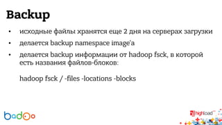 Backup 
• исходные файлы хранятся еще 2 дня на серверах загрузки 
• делается backup namespace image'а 
• делается backup информации от hadoop fsck, в которой 
есть названия файлов-блоков: 
hadoop fsck / -files -locations -blocks 
 