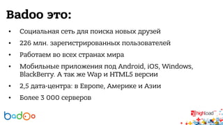 Badoo это: 
• Социальная сеть для поиска новых друзей 
• 226 млн. зарегистрированных пользователей 
• Работаем во всех странах мира 
• Мобильные приложения под Android, iOS, Windows, 
BlackBerry. А так же Wap и HTML5 версии 
• 2,5 дата-центра: в Европе, Америке и Азии 
• Более 3 000 серверов 
 