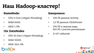 Наш Hadoop-кластер! 
NameNode: 
• CPU 4 Core (+Hyper-threading) 
• RAM 64Gb 
• HDD 1.1Tb 
15x DataNodes 
• CPU 16 Core (+Hyper-threading) 
• RAM 192Gb 
• HDD 10x1.1Tb 
Ежедневно: 
• 100 Гб данных Activity 
• 1,2 Тб данных ClickStream 
• 270 Гб в сжатом виде, 
810 Гб с учетом репликации 
• 2∙109 событий 
 
