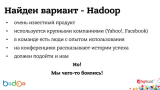 Найден вариант - Hadoop 
• очень известный продукт 
• используется крупными компаниями (Yahoo!, Facebook) 
• в команде есть люди с опытом использования 
• на конференциях рассказывают истории успеха 
• должен подойти и нам 
Но! 
Мы чего-то боялись! 
 