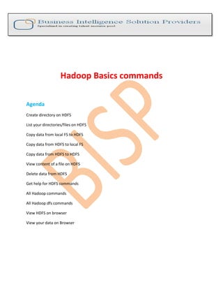 Hadoop Basics commands
Agenda
Create directory on HDFS
List your directories/files on HDFS
Copy data from local FS to HDFS
Copy data from HDFS to local FS
Copy data from HDFS to HDFS
View content of a file on HDFS
Delete data from HDFS
Get help for HDFS commands
All Hadoop commands
All Hadoop dfs commands
View HDFS on browser
View your data on Browser
 