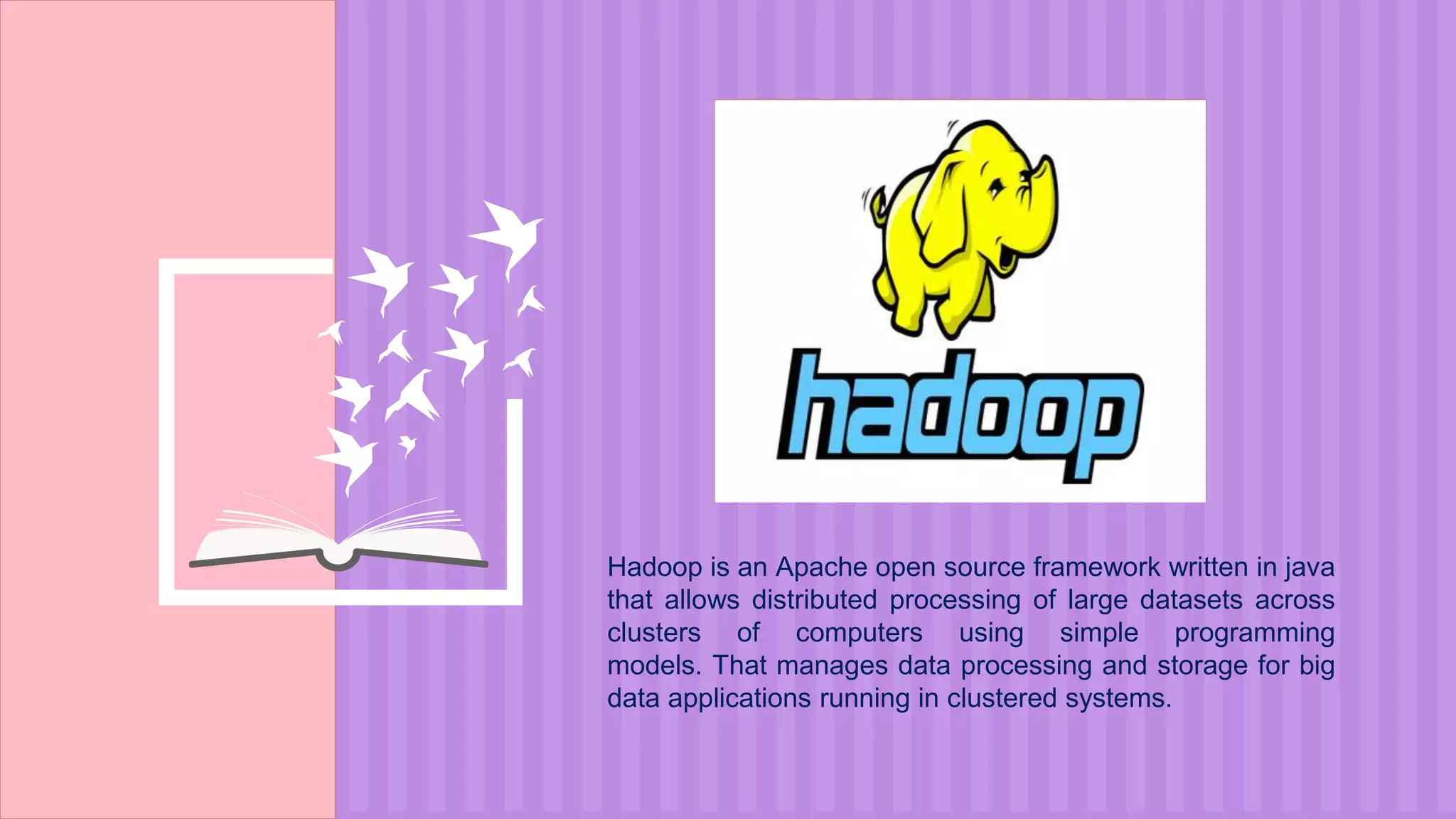 Hadoop is an Apache open source framework written in java
that allows distributed processing of large datasets across
clusters of computers using simple programming
models. That manages data processing and storage for big
data applications running in clustered systems.
 