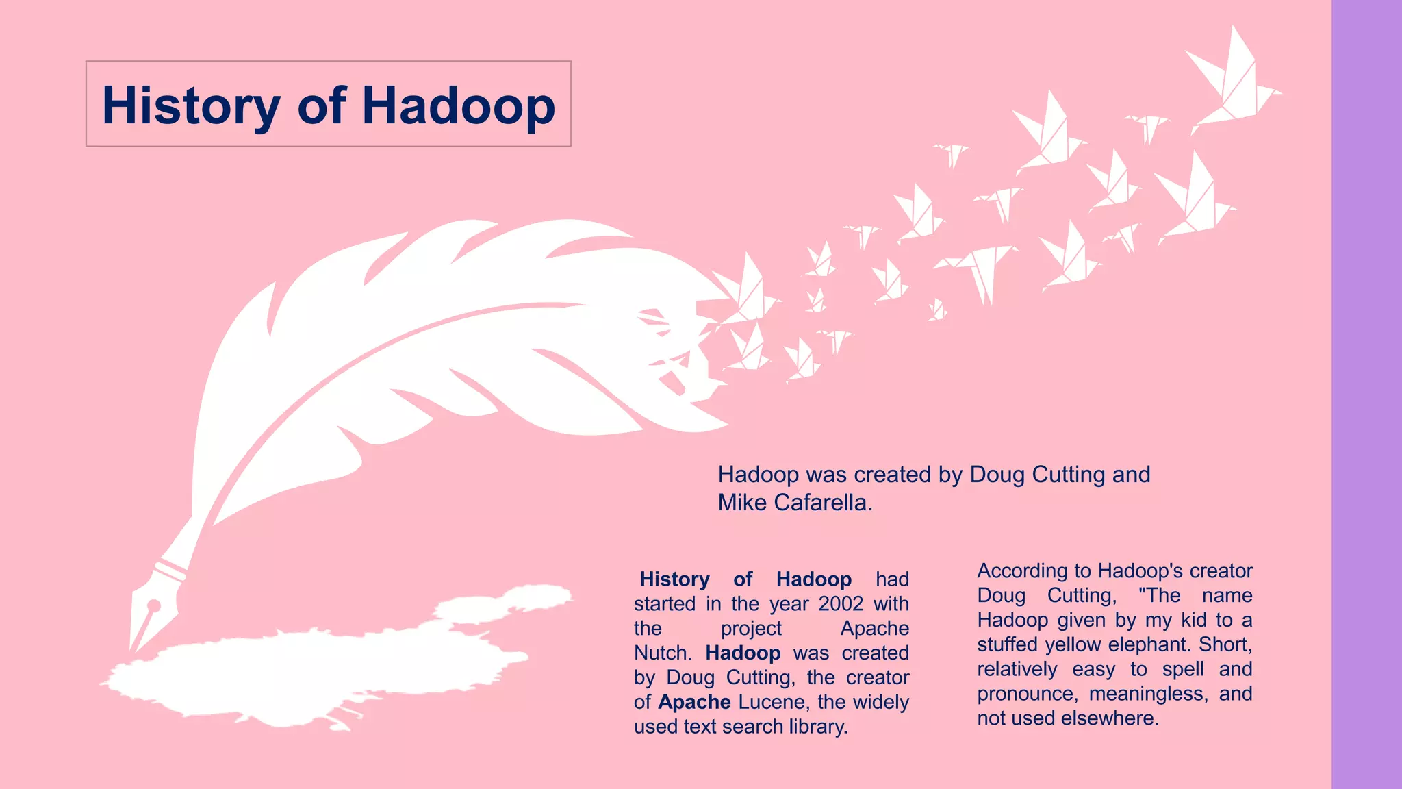 History of Hadoop had
started in the year 2002 with
the project Apache
Nutch. Hadoop was created
by Doug Cutting, the creator
of Apache Lucene, the widely
used text search library.
According to Hadoop's creator
Doug Cutting, "The name
Hadoop given by my kid to a
stuffed yellow elephant. Short,
relatively easy to spell and
pronounce, meaningless, and
not used elsewhere.
Hadoop was created by Doug Cutting and
Mike Cafarella.
History of Hadoop
 
