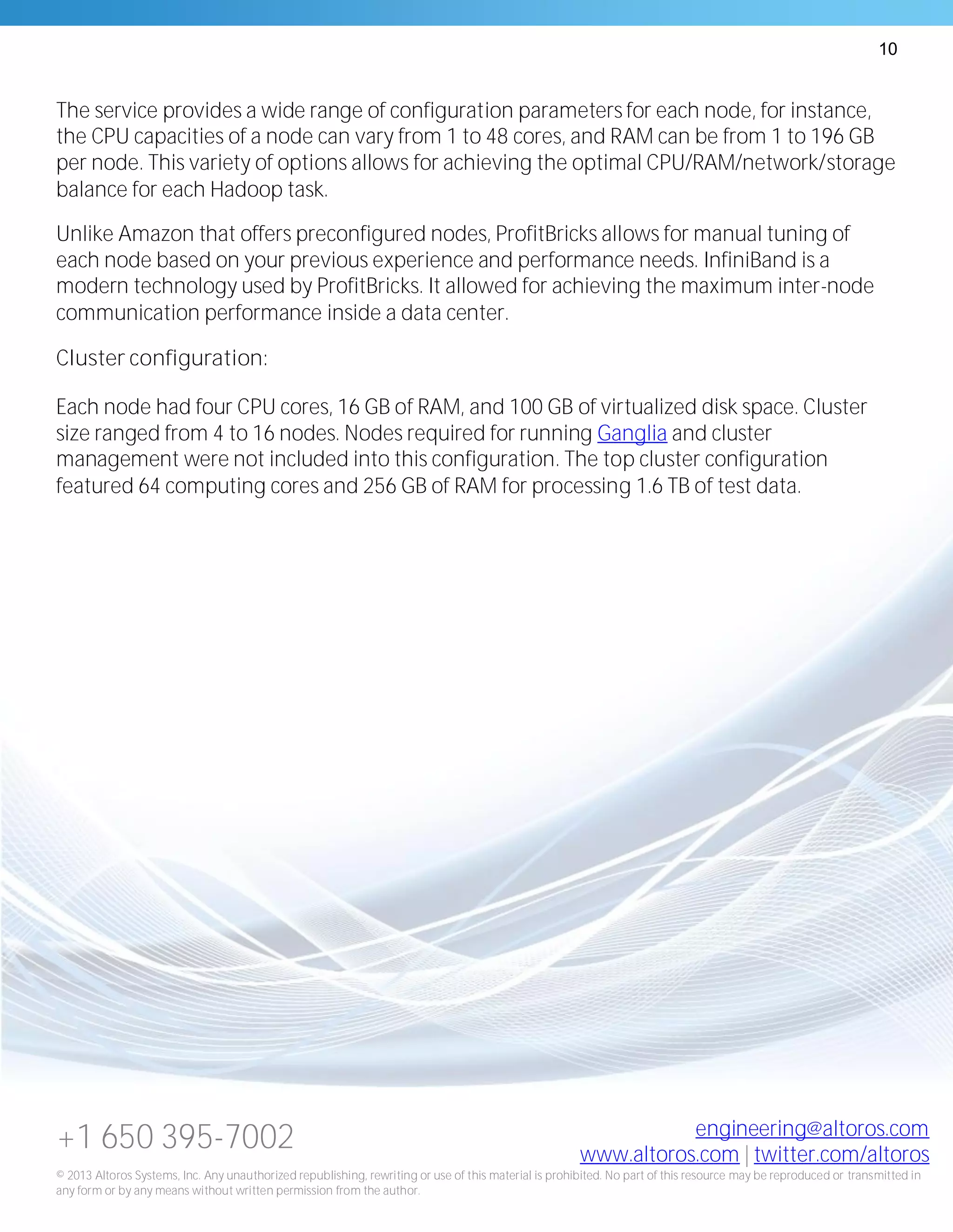 10
+1 650 395-7002 engineering@altoros.com
www.altoros.com | twitter.com/altoros
© 2013 Altoros Systems, Inc. Any unauthorized republishing, rewriting or use of this material is prohibited. No part of this resource may be reproduced or transmitted in
any form or by any means without written permission from the author.
The service provides a wide range of configuration parameters for each node, for instance,
the CPU capacities of a node can vary from 1 to 48 cores, and RAM can be from 1 to 196 GB
per node. This variety of options allows for achieving the optimal CPU/RAM/network/storage
balance for each Hadoop task.
Unlike Amazon that offers preconfigured nodes, ProfitBricks allows for manual tuning of
each node based on your previous experience and performance needs. InfiniBand is a
modern technology used by ProfitBricks. It allowed for achieving the maximum inter-node
communication performance inside a data center.
Cluster configuration:
Each node had four CPU cores, 16 GB of RAM, and 100 GB of virtualized disk space. Cluster
size ranged from 4 to 16 nodes. Nodes required for running Ganglia and cluster
management were not included into this configuration. The top cluster configuration
featured 64 computing cores and 256 GB of RAM for processing 1.6 TB of test data.
 