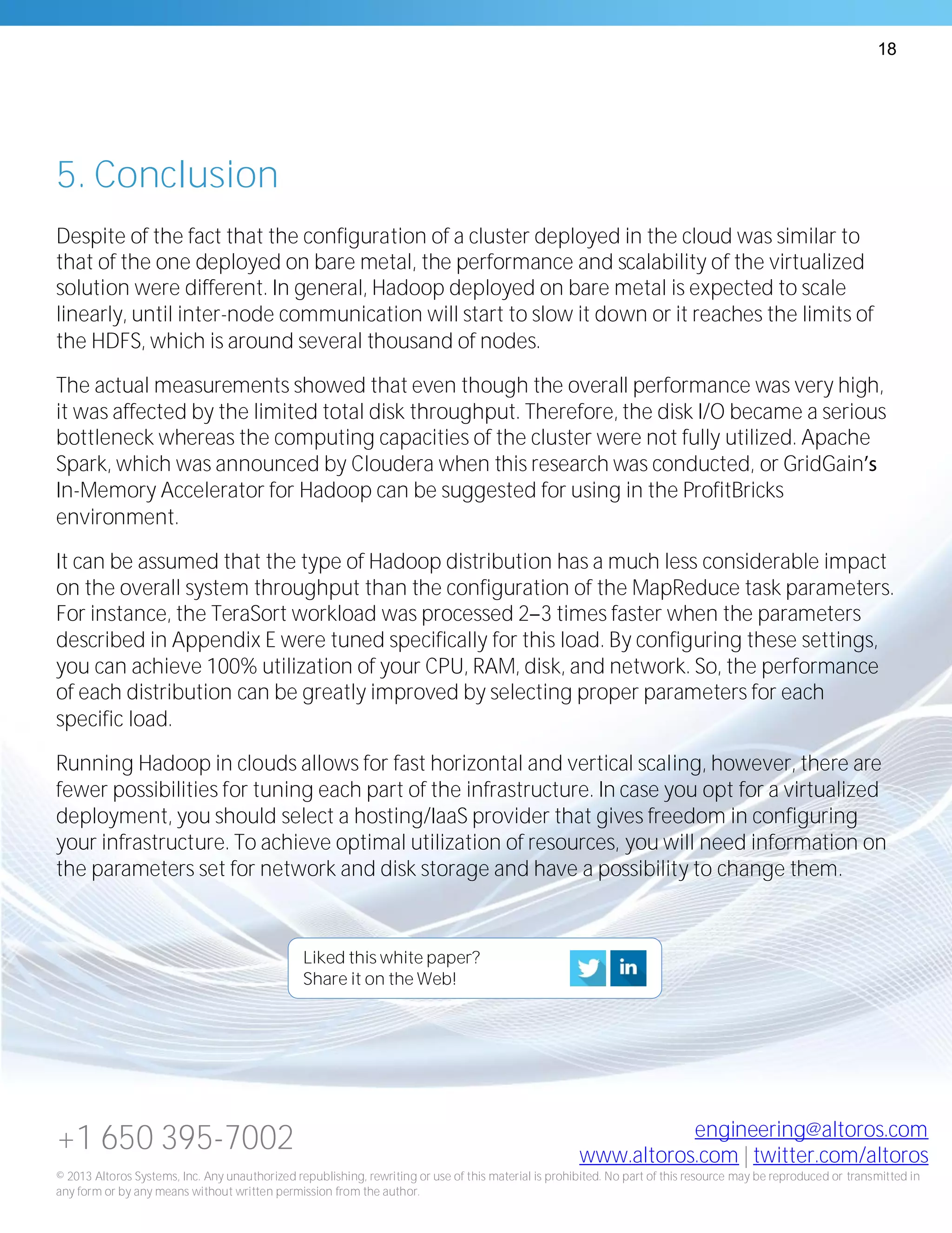 18
+1 650 395-7002 engineering@altoros.com
www.altoros.com | twitter.com/altoros
© 2013 Altoros Systems, Inc. Any unauthorized republishing, rewriting or use of this material is prohibited. No part of this resource may be reproduced or transmitted in
any form or by any means without written permission from the author.
5. Conclusion
Despite of the fact that the configuration of a cluster deployed in the cloud was similar to
that of the one deployed on bare metal, the performance and scalability of the virtualized
solution were different. In general, Hadoop deployed on bare metal is expected to scale
linearly, until inter-node communication will start to slow it down or it reaches the limits of
the HDFS, which is around several thousand of nodes.
The actual measurements showed that even though the overall performance was very high,
it was affected by the limited total disk throughput. Therefore, the disk I/O became a serious
bottleneck whereas the computing capacities of the cluster were not fully utilized. Apache
Spark, which was announced by Cloudera when this research was conducted, or GridGain
In-Memory Accelerator for Hadoop can be suggested for using in the ProfitBricks
environment.
It can be assumed that the type of Hadoop distribution has a much less considerable impact
on the overall system throughput than the configuration of the MapReduce task parameters.
For instance, the TeraSort workload was processed 2 3 times faster when the parameters
described in Appendix E were tuned specifically for this load. By configuring these settings,
you can achieve 100% utilization of your CPU, RAM, disk, and network. So, the performance
of each distribution can be greatly improved by selecting proper parameters for each
specific load.
Running Hadoop in clouds allows for fast horizontal and vertical scaling, however, there are
fewer possibilities for tuning each part of the infrastructure. In case you opt for a virtualized
deployment, you should select a hosting/IaaS provider that gives freedom in configuring
your infrastructure. To achieve optimal utilization of resources, you will need information on
the parameters set for network and disk storage and have a possibility to change them.
Liked this white paper?
Share it on the Web!
 
