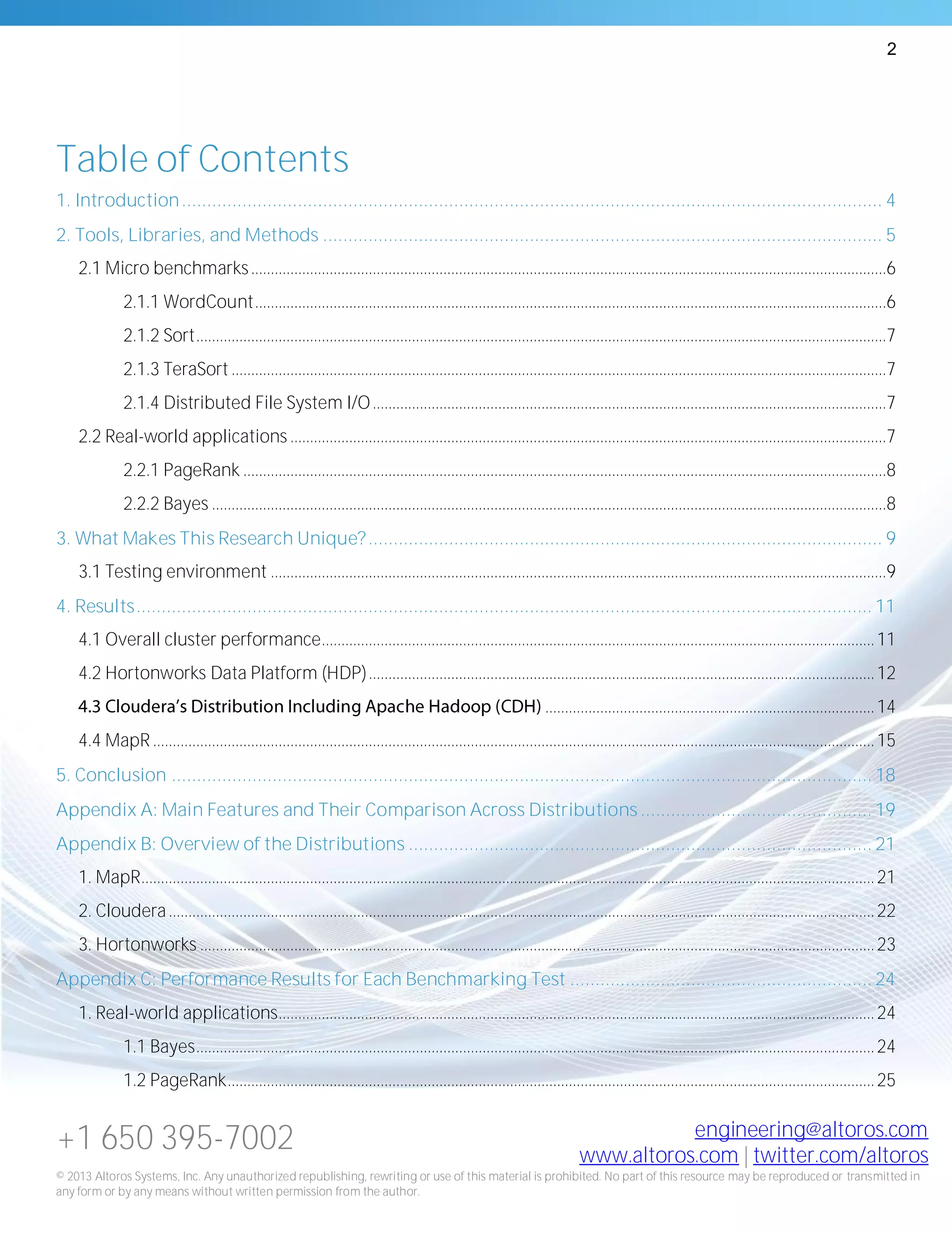 2
+1 650 395-7002 engineering@altoros.com
www.altoros.com | twitter.com/altoros
© 2013 Altoros Systems, Inc. Any unauthorized republishing, rewriting or use of this material is prohibited. No part of this resource may be reproduced or transmitted in
any form or by any means without written permission from the author.
Table of Contents
1. Introduction........................................................................................................................................... 4
2. Tools, Libraries, and Methods ............................................................................................................... 5
2.1 Micro benchmarks..................................................................................................................................................................6
2.1.1 WordCount.................................................................................................................................................................6
2.1.2 Sort................................................................................................................................................................................7
2.1.3 TeraSort .......................................................................................................................................................................7
2.1.4 Distributed File System I/O...................................................................................................................................7
2.2 Real-world applications ........................................................................................................................................................7
2.2.1 PageRank ....................................................................................................................................................................8
2.2.2 Bayes ............................................................................................................................................................................8
3. What Makes This Research Unique?...................................................................................................... 9
3.1 Testing environment .............................................................................................................................................................9
4. Results.................................................................................................................................................. 11
4.1 Overall cluster performance.............................................................................................................................................11
4.2 Hortonworks Data Platform (HDP).................................................................................................................................12
....................................................................................14
4.4 MapR ........................................................................................................................................................................................15
5. Conclusion ........................................................................................................................................... 18
Appendix A: Main Features and Their Comparison Across Distributions .............................................. 19
Appendix B: Overview of the Distributions ............................................................................................ 21
1. MapR...........................................................................................................................................................................................21
2. Cloudera....................................................................................................................................................................................22
3. Hortonworks ............................................................................................................................................................................23
Appendix C: Performance Results for Each Benchmarking Test ............................................................ 24
1. Real-world applications........................................................................................................................................................24
1.1 Bayes.............................................................................................................................................................................24
1.2 PageRank.....................................................................................................................................................................25
 