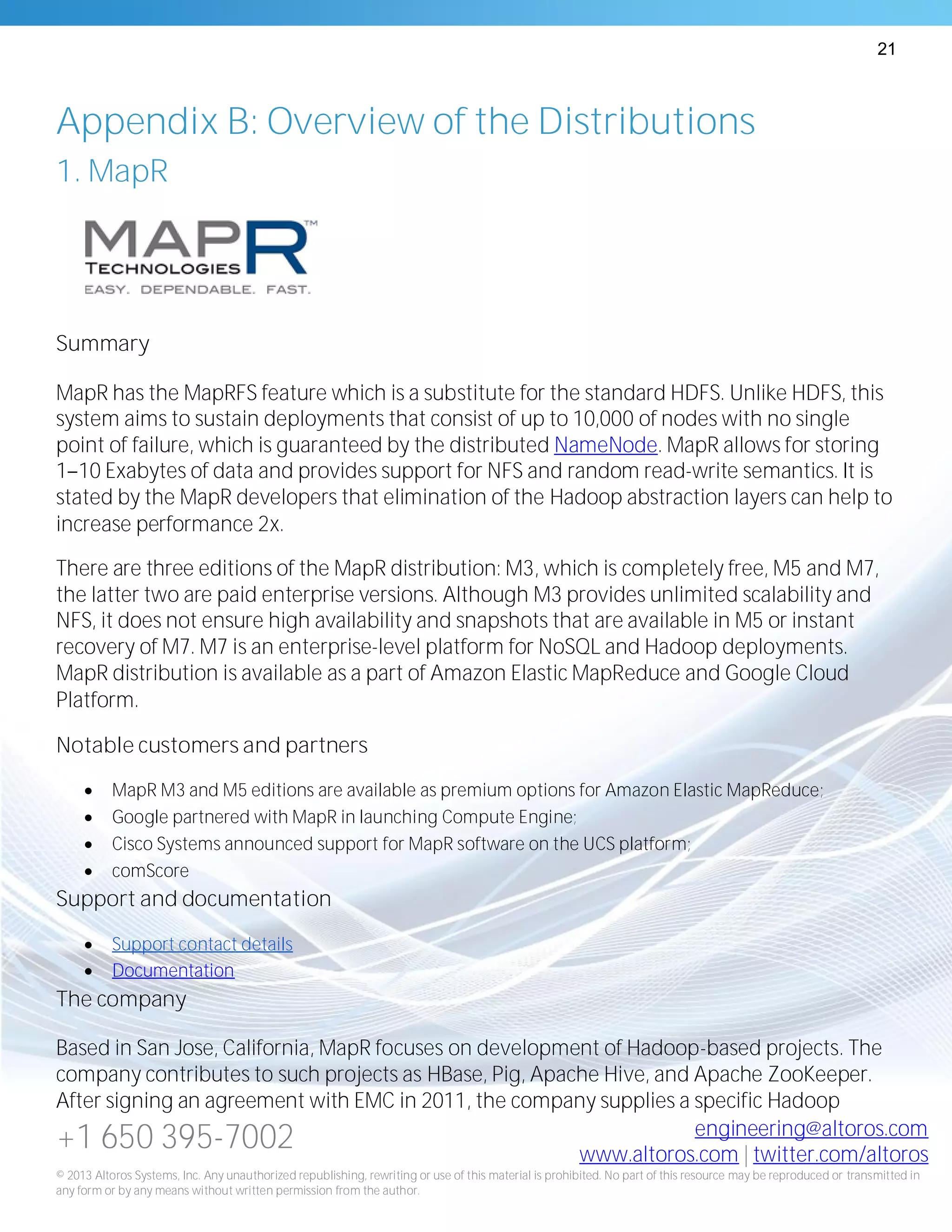 21
+1 650 395-7002 engineering@altoros.com
www.altoros.com | twitter.com/altoros
© 2013 Altoros Systems, Inc. Any unauthorized republishing, rewriting or use of this material is prohibited. No part of this resource may be reproduced or transmitted in
any form or by any means without written permission from the author.
Appendix B: Overview of the Distributions
1. MapR
Summary
MapR has the MapRFS feature which is a substitute for the standard HDFS. Unlike HDFS, this
system aims to sustain deployments that consist of up to 10,000 of nodes with no single
point of failure, which is guaranteed by the distributed NameNode. MapR allows for storing
1 10 Exabytes of data and provides support for NFS and random read-write semantics. It is
stated by the MapR developers that elimination of the Hadoop abstraction layers can help to
increase performance 2x.
There are three editions of the MapR distribution: M3, which is completely free, M5 and M7,
the latter two are paid enterprise versions. Although M3 provides unlimited scalability and
NFS, it does not ensure high availability and snapshots that are available in M5 or instant
recovery of M7. M7 is an enterprise-level platform for NoSQL and Hadoop deployments.
MapR distribution is available as a part of Amazon Elastic MapReduce and Google Cloud
Platform.
Notable customers and partners
 MapR M3 and M5 editions are available as premium options for Amazon Elastic MapReduce;
 Google partnered with MapR in launching Compute Engine;
 Cisco Systems announced support for MapR software on the UCS platform;
 comScore
Support and documentation
 Support contact details
 Documentation
The company
Based in San Jose, California, MapR focuses on development of Hadoop-based projects. The
company contributes to such projects as HBase, Pig, Apache Hive, and Apache ZooKeeper.
After signing an agreement with EMC in 2011, the company supplies a specific Hadoop
 
