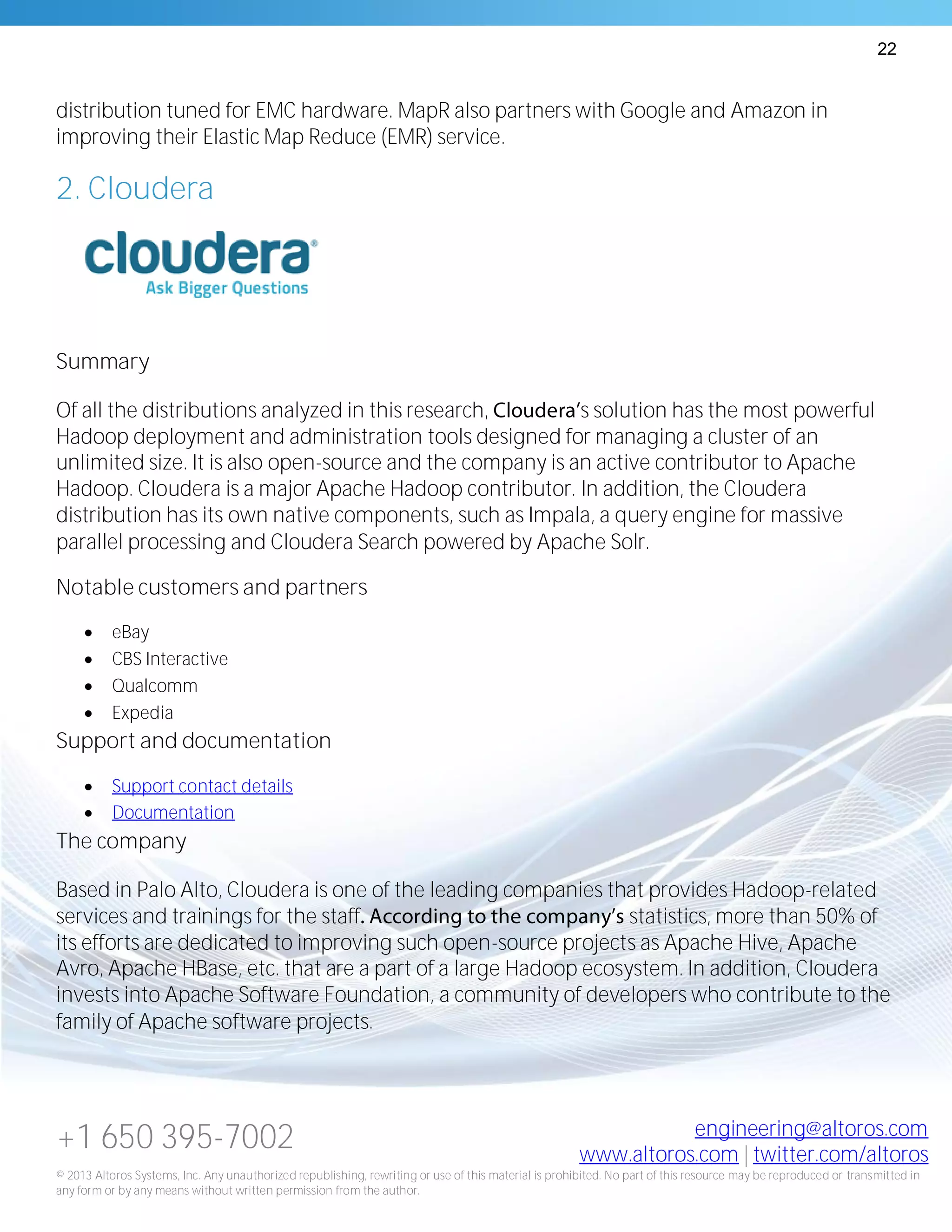 22
+1 650 395-7002 engineering@altoros.com
www.altoros.com | twitter.com/altoros
© 2013 Altoros Systems, Inc. Any unauthorized republishing, rewriting or use of this material is prohibited. No part of this resource may be reproduced or transmitted in
any form or by any means without written permission from the author.
distribution tuned for EMC hardware. MapR also partners with Google and Amazon in
improving their Elastic Map Reduce (EMR) service.
2. Cloudera
Summary
Of all the distributions analyzed in this research, s solution has the most powerful
Hadoop deployment and administration tools designed for managing a cluster of an
unlimited size. It is also open-source and the company is an active contributor to Apache
Hadoop. Cloudera is a major Apache Hadoop contributor. In addition, the Cloudera
distribution has its own native components, such as Impala, a query engine for massive
parallel processing and Cloudera Search powered by Apache Solr.
Notable customers and partners
 eBay
 CBS Interactive
 Qualcomm
 Expedia
Support and documentation
 Support contact details
 Documentation
The company
Based in Palo Alto, Cloudera is one of the leading companies that provides Hadoop-related
services and trainings for the staff statistics, more than 50% of
its efforts are dedicated to improving such open-source projects as Apache Hive, Apache
Avro, Apache HBase, etc. that are a part of a large Hadoop ecosystem. In addition, Cloudera
invests into Apache Software Foundation, a community of developers who contribute to the
family of Apache software projects.
 