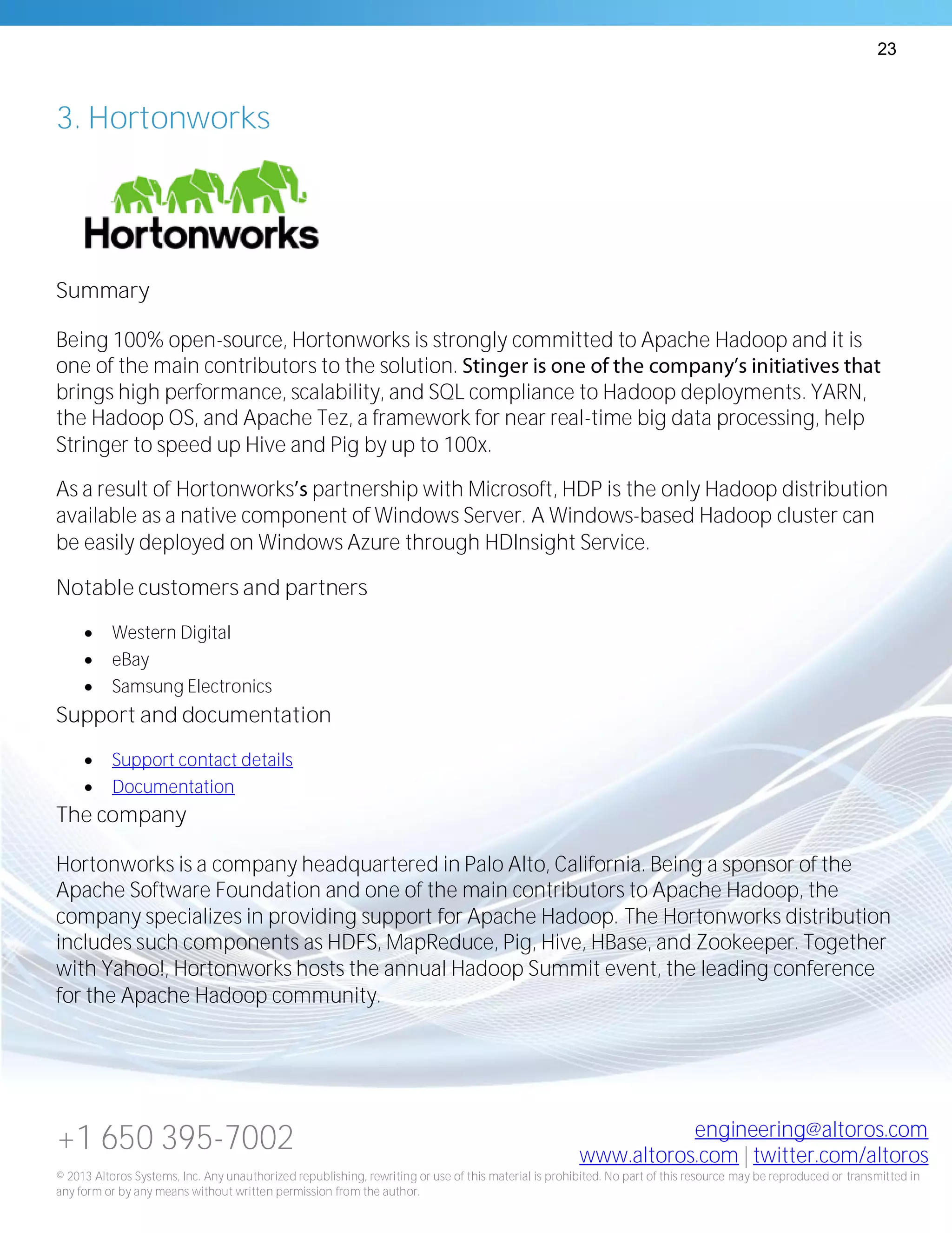 23
+1 650 395-7002 engineering@altoros.com
www.altoros.com | twitter.com/altoros
© 2013 Altoros Systems, Inc. Any unauthorized republishing, rewriting or use of this material is prohibited. No part of this resource may be reproduced or transmitted in
any form or by any means without written permission from the author.
3. Hortonworks
Summary
Being 100% open-source, Hortonworks is strongly committed to Apache Hadoop and it is
one of the main contributors to the solution.
brings high performance, scalability, and SQL compliance to Hadoop deployments. YARN,
the Hadoop OS, and Apache Tez, a framework for near real-time big data processing, help
Stringer to speed up Hive and Pig by up to 100x.
As a result of Hortonworks partnership with Microsoft, HDP is the only Hadoop distribution
available as a native component of Windows Server. A Windows-based Hadoop cluster can
be easily deployed on Windows Azure through HDInsight Service.
Notable customers and partners
 Western Digital
 eBay
 Samsung Electronics
Support and documentation
 Support contact details
 Documentation
The company
Hortonworks is a company headquartered in Palo Alto, California. Being a sponsor of the
Apache Software Foundation and one of the main contributors to Apache Hadoop, the
company specializes in providing support for Apache Hadoop. The Hortonworks distribution
includes such components as HDFS, MapReduce, Pig, Hive, HBase, and Zookeeper. Together
with Yahoo!, Hortonworks hosts the annual Hadoop Summit event, the leading conference
for the Apache Hadoop community.
 