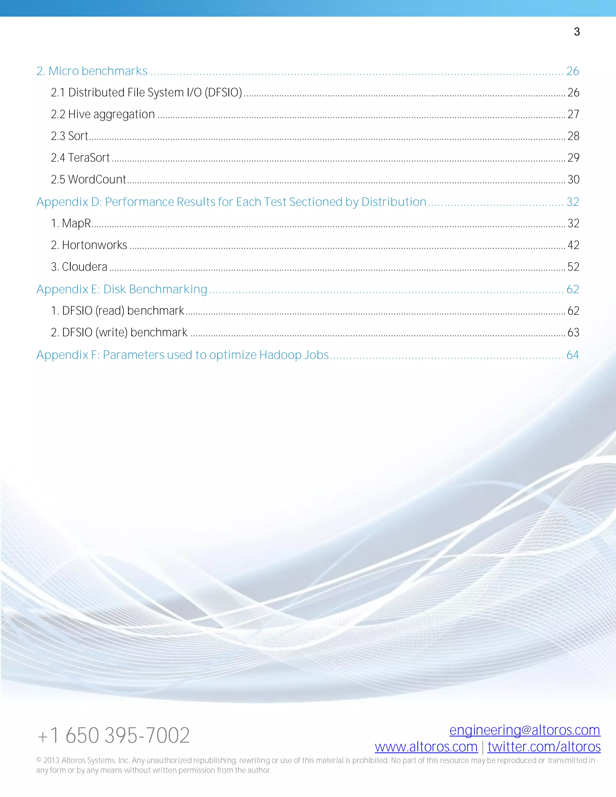 3
+1 650 395-7002 engineering@altoros.com
www.altoros.com | twitter.com/altoros
© 2013 Altoros Systems, Inc. Any unauthorized republishing, rewriting or use of this material is prohibited. No part of this resource may be reproduced or transmitted in
any form or by any means without written permission from the author.
2. Micro benchmarks ............................................................................................................................... 26
2.1 Distributed File System I/O (DFSIO)...............................................................................................................................26
2.2 Hive aggregation .................................................................................................................................................................27
2.3 Sort............................................................................................................................................................................................28
2.4 TeraSort...................................................................................................................................................................................29
2.5 WordCount.............................................................................................................................................................................30
Appendix D: Performance Results for Each Test Sectioned by Distribution.......................................... 32
1. MapR...........................................................................................................................................................................................32
2. Hortonworks ............................................................................................................................................................................42
3. Cloudera....................................................................................................................................................................................52
Appendix E: Disk Benchmarking............................................................................................................. 62
1. DFSIO (read) benchmark......................................................................................................................................................62
2. DFSIO (write) benchmark ....................................................................................................................................................63
Appendix F: Parameters used to optimize Hadoop Jobs........................................................................ 64
 